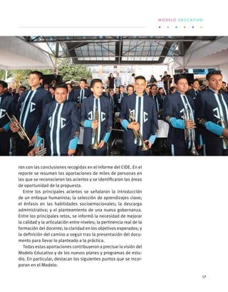 ron con las conclusiones recogidas en el informe del CIDE. En el
reporte se resumen las aportaciones de miles de personas en
las que se reconocieron los aciertos y se identificaron las áreas
de oportunidad de la propuesta.
Entre los principales aciertos se señalaron la introducción
de un enfoque humanista; la selección de aprendizajes clave;
el énfasis en las habilidades socioemocionales; la descarga
administrativa; y el planteamiento de una nueva gobernanza.
Entre los principales retos, se informó la necesidad de mejorar
la calidad y la articulación entre niveles; la pertinencia real de la
formación del docente; la claridad en los objetivos esperados; y
la definición del camino a seguir tras la presentación del docu-
mento para llevar lo planteado a la práctica.
Todas estas aportaciones contribuyeron a precisar la visión del
Modelo Educativo y de los nuevos planes y programas de estu-
dio. En particular, destacan los siguientes puntos que se incor-
poran en el Modelo:
M O D E L O E D U C A T I V O
17
 
