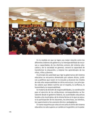 En la medida en que se logre una mejor relación entre los
diferentes órdenes de gobierno y la interoperabilidad de recur-
sos y capacidades de los distintos actores del sistema edu-
cativo y de la sociedad en general, crecerá la capacidad de
transformar la educación, y mejorar los aprendizajes de las
niñas, niños y jóvenes.
El principio de autoridad que rige la gobernanza del sistema
educativo se encuentra alimentado por valores éticos, jurídi-
cos y políticos que nacen en la escuela y alcanzan los niveles
de más alta responsabilidad en dicha estructura. Los principa-
les valores que deben nutrirlo son el respeto, la confianza, la
honestidad y la responsabilidad.
En materia de división de responsabilidades, la coordinación
para el ejercicio de las atribuciones correspondientes se for-
talecerá desde el gobierno federal, las autoridades educativas
locales y los municipios; de la misma forma en la que se procu-
ra la participación de los docentes, los directivos, las familias,
los supervisores y los asesores técnico–pedagógicos.
El nuevo esquema que coloca la escuela al centro del sistema
educativo no solo supone un cambio en la gestión y en la peda-
170
 