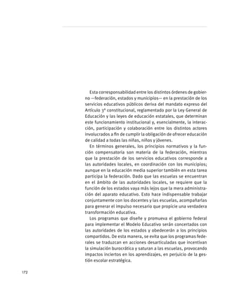 Esta corresponsabilidad entre los distintos órdenes de gobier-
no —federación, estados y municipios— en la prestación de los
servicios educativos públicos deriva del mandato expreso del
Artículo 3° constitucional, reglamentado por la Ley General de
Educación y las leyes de educación estatales, que determinan
este funcionamiento institucional y, esencialmente, la interac-
ción, participación y colaboración entre los distintos actores
involucrados a fin de cumplir la obligación de ofrecer educación
de calidad a todas las niñas, niños y jóvenes.
En términos generales, los principios normativos y la fun-
ción compensatoria son materia de la federación, mientras
que la prestación de los servicios educativos corresponde a
las autoridades locales, en coordinación con los municipios;
aunque en la educación media superior también en esta tarea
participa la federación. Dado que las escuelas se encuentran
en el ámbito de las autoridades locales, se requiere que la
función de los estados vaya más lejos que la mera administra-
ción del aparato educativo. Esto hace indispensable trabajar
conjuntamente con los docentes y las escuelas, acompañarlas
para generar el impulso necesario que propicie una verdadera
transformación educativa.
Los programas que diseñe y promueva el gobierno federal
para implementar el Modelo Educativo serán concertados con
las autoridades de los estados y obedecerán a los principios
compartidos. De esta manera, se evita que los programas fede-
rales se traduzcan en acciones desarticuladas que incentivan
la simulación burocrática y saturan a las escuelas, provocando
impactos inciertos en los aprendizajes, en perjuicio de la ges-
tión escolar estratégica.
172
 