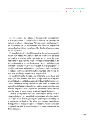 Los mecanismos de trabajo de la federación corresponden
al principio de que la cooperación es la base para el logro de
mejores resultados educativos. Para complementar las reunio-
nes nacionales de las autoridades educativas es importante
atender la dimensión regional con el fin de discutir, enriquecer y
encauzar políticas.
El Modelo Educativo también requiere de una mejor coordi-
nación y un trabajo más cercano con las autoridades de todos
los niveles, el cual no debe descansar en las prescripciones
tradicionales que han impedido favorecer la labor escolar. Es
necesario asegurar el cumplimiento de ciertas condiciones que
permitan ordenar y volver fecundo el cometido a largo plazo: el
establecimiento de reglas claras y pertinentes, la formación en
el trabajo, y el financiamiento suficiente; todo ello dentro del
marco de un diálogo respetuoso y responsable.
El establecimiento de reglas se encamina a que haya una
mayor precisión en el alcance de las obligaciones de cada parte.
Si bien la Ley General de Educación distribuye las funciones edu-
cativas de la federación y los estados, y las leyes estatales fijan
puntualmente las correspondientes a estos y sus municipios, se
requiere en particular una regulación permanente y una claridad
superior sobre la forma en que se ejercen las atribuciones.
Además es imprescindible una coordinación eficaz entre el
gobierno federal y las autoridades educativas, a fin de estable-
cer no sólo rutas de trabajo conjunto y corresponsabilidad para
la concreción del Modelo Educativo, sino también mecanismos
de seguimiento a los principales indicadores relacionados con
el aprendizaje, y de acompañamiento a la trayectoria educativa
de las escuelas.
M O D E L O E D U C A T I V O
173
 