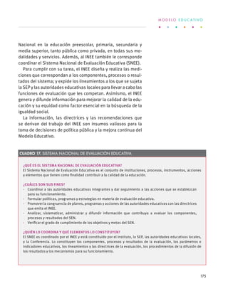 Nacional en la educación preescolar, primaria, secundaria y
media superior, tanto pública como privada, en todas sus mo-
dalidades y servicios. Además, al INEE también le corresponde
coordinar el Sistema Nacional de Evaluación Educativa (SNEE).
Para cumplir con su tarea, el INEE diseña y realiza las medi-
ciones que correspondan a los componentes, procesos o resul-
tados del sistema; y expide los lineamientos a los que se sujeta
la SEP y las autoridades educativas locales para llevar a cabo las
funciones de evaluación que les competan. Asimismo, el INEE
genera y difunde información para mejorar la calidad de la edu-
cación y su equidad como factor esencial en la búsqueda de la
igualdad social. 
La información, las directrices y las recomendaciones que
se derivan del trabajo del INEE son insumos valiosos para la
toma de decisiones de política pública y la mejora continua del
Modelo Educativo.
¿Qué es el Sistema Nacional de Evaluación Educativa?
El Sistema Nacional de Evaluación Educativa es el conjunto de instituciones, procesos, instrumentos, acciones
y elementos que tienen como finalidad contribuir a la calidad de la educación.
¿Cuáles son sus fines?
·  Coordinar a las autoridades educativas integrantes y dar seguimiento a las acciones que se establezcan
para su funcionamiento.
·  Formular políticas, programas y estrategias en materia de evaluación educativa.
·  Promover la congruencia de planes, programas y acciones de las autoridades educativas con las directrices
que emita el INEE.
·  Analizar, sistematizar, administrar y difundir información que contribuya a evaluar los componentes,
procesos y resultados del SEN.
·  Verificar el grado de cumplimiento de los objetivos y metas del SEN.
¿Quién lo coordina y qué elementos lo constituyen?
El SNEE es coordinado por el INEE y está constituido por el Instituto, la SEP, las autoridades educativas locales,
y la Conferencia. Lo constituyen los componentes, procesos y resultados de la evaluación, los parámetros e
indicadores educativos, los lineamientos y las directrices de la evaluación, los procedimientos de la difusión de
los resultados y los mecanismos para su funcionamiento.
Cuadro 17. Sistema Nacional de Evaluación Educativa
M O D E L O E D U C A T I V O
175
 