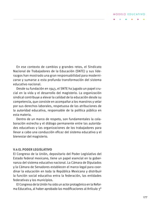 En ese contexto de cambios y grandes retos, el Sindicato
Nacional de Trabajadores de la Educación (SNTE) y sus lide-
razgos han mostrado una gran responsabilidad para moderni-
zarse y sumarse a esta profunda transformación del sistema
educativo nacional.
Desde su fundación en 1943, el SNTE ha jugado un papel cru-
cial en la vida y el desarrollo del magisterio. La organización
sindical contribuye a elevar la calidad de la educación desde su
competencia, que consiste en acompañar a los maestros y velar
por sus derechos laborales, respetuosa de las atribuciones de
la autoridad educativa, responsable de la política pública en
esta materia.
Dentro de un marco de respeto, son fundamentales la cola-
boración estrecha y el diálogo permanente entre las autorida-
des educativas y las organizaciones de los trabajadores para
llevar a cabo una conducción eficaz del sistema educativo y el
bienestar del magisterio.
V.4 El Poder Legislativo
El Congreso de la Unión, depositario del Poder Legislativo del
Estado federal mexicano, tiene un papel esencial en la gober-
nanza del sistema educativo nacional. La Cámara de Diputados
y la Cámara de Senadores establecen el marco legal para coor-
dinar la educación en toda la República Mexicana y distribuir
la función social educativa entra la federación, las entidades
federativas y los municipios.
El Congreso de la Unión ha sido un actor protagónico en la Refor-
ma Educativa, al haber aprobado las modificaciones al Artículo 3°
M O D E L O E D U C A T I V O
177
 