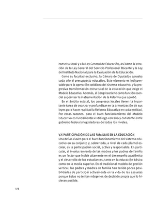 constitucional y a la Ley General de Educación, así como la crea-
ción de la Ley General del Servicio Profesional Docente y la Ley
del Instituto Nacional para la Evaluación de la Educación.
Como su facultad exclusiva, la Cámara de Diputados aprueba
cada año el presupuesto educativo. Este elemento es indispen-
sable para la operación cotidiana del sistema educativo, y la pro-
gresiva transformación estructural de la educación que exige el
Modelo Educativo. Además, el Congreso tiene como función esen-
cial supervisar la instrumentación de la Reforma que aprobó.
En el ámbito estatal, los congresos locales tienen la impor-
tante tarea de avanzar y profundizar en la armonización de sus
leyes para hacer realidad la Reforma Educativa en cada entidad.
Por estas razones, para el buen funcionamiento del Modelo
Educativo es fundamental el diálogo cercano y constante entre
gobierno federal y legisladores de todos los niveles.
V.5 Participación de las familias en la educación
Una de las claves para el buen funcionamiento del sistema edu-
cativo en su conjunto y, sobre todo, a nivel de cada plantel es-
colar, es la participación social, activa y responsable. En parti-
cular, el involucramiento de las madres y los padres de familia
es un factor que incide altamente en el desempeño académico
y el desarrollo de los estudiantes, tanto en la educación básica
como en la media superior. En el tradicional modelo de gestión
vertical, los padres y madres de familia han tenido pocas posi-
bilidades de participar activamente en la vida de las escuelas
porque éstas no tenían márgenes de decisión propia que lo hi-
cieran posible.
178
 
