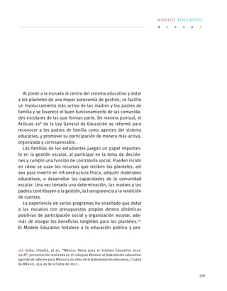 Al poner a la escuela al centro del sistema educativo y dotar
a los planteles de una mayor autonomía de gestión, se facilita
un involucramiento más activo de las madres y los padres de
familia y se favorece el buen funcionamiento de las comunida-
des escolares de las que forman parte. De manera puntual, el
Artículo 10° de la Ley General de Educación se reformó para
reconocer a los padres de familia como agentes del sistema
educativo, y promover su participación de manera más activa,
organizada y corresponsable.
Las familias de los estudiantes juegan un papel importan-
te en la gestión escolar, al participar en la toma de decisio-
nes y cumplir una función de contraloría social. Pueden incidir
en cómo se usan los recursos que reciben los planteles, así
sea para invertir en infraestructura física, adquirir materiales
educativos, o desarrollar las capacidades de la comunidad
escolar. Una vez tomada una determinación, las madres y los
padres contribuyen a la gestión, la transparencia y la rendición
de cuentas.
La experiencia de varios programas ha enseñado que dotar
a las escuelas con presupuestos propios detona dinámicas
positivas de participación social y organización escolar, ade-
más de otorgar los beneficios tangibles para los planteles.112
El Modelo Educativo fortalece a la educación pública y pro-
112 Uribe, Claudia, et al., “México: Retos para el Sistema Educativo 2012-
2018”, presentación realizada en el coloquio Renovar el federalismo educativo:
agenda de reforma para México a 20 años de la federalización educativa, Ciudad
de México, 25 y 26 de octubre de 2012.
M O D E L O E D U C A T I V O
179
 