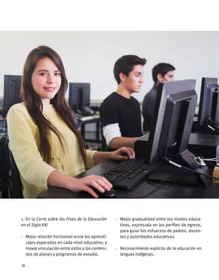 1. En la Carta sobre los Fines de la Educación
en el Siglo XXI
·	 Mejor relación horizontal entre los aprendi-
zajes esperados en cada nivel educativo; y
mayor vinculación entre estos y los conteni-
dos de planes y programas de estudio.
·	 Mejor gradualidad entre los niveles educa-
tivos, expresada en los perfiles de egreso,
para guiar los esfuerzos de padres, docen-
tes y autoridades educativas.
·	 Reconocimiento explícito de la educación en
lenguas indígenas.
18
 