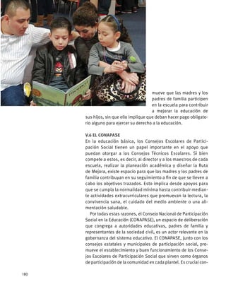 mueve que las madres y los
padres de familia participen
en la escuela para contribuir
a mejorar la educación de
sus hijos, sin que ello implique que deban hacer pago obligato-
rio alguno para ejercer su derecho a la educación.
V.6 El CONAPASE
En la educación básica, los Consejos Escolares de Partici-
pación Social tienen un papel importante en el apoyo que
puedan otorgar a los Consejos Técnicos Escolares. Si bien
compete a estos, es decir, al director y a los maestros de cada
escuela, realizar la planeación académica y diseñar la Ruta
de Mejora, existe espacio para que las madres y los padres de
familia contribuyan en su seguimiento a fin de que se lleven a
cabo los objetivos trazados. Esto implica desde apoyos para
que se cumpla la normalidad mínima hasta contribuir median-
te actividades extracurriculares que promuevan la lectura, la
convivencia sana, el cuidado del medio ambiente o una ali-
mentación saludable.
Por todas estas razones, el Consejo Nacional de Participación
Social en la Educación (CONAPASE), un espacio de deliberación
que congrega a autoridades educativas, padres de familia y
representantes de la sociedad civil, es un actor relevante en la
gobernanza del sistema educativo. El CONAPASE, junto con los
consejos estatales y municipales de participación social, pro-
mueve el establecimiento y buen funcionamiento de los Conse-
jos Escolares de Participación Social que sirven como órganos
de participación de la comunidad en cada plantel. Es crucial con-
180
 