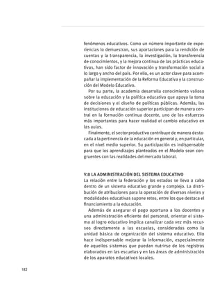 fenómenos educativos. Como un número importante de expe-
riencias lo demuestran, sus aportaciones para la rendición de
cuentas y la transparencia, la investigación, la transferencia
de conocimientos, y la mejora continua de las prácticas educa-
tivas, han sido factor de innovación y transformación social a
lo largo y ancho del país. Por ello, es un actor clave para acom-
pañar la implementación de la Reforma Educativa y la construc-
ción del Modelo Educativo.
Por su parte, la academia desarrolla conocimiento valioso
sobre la educación y la política educativa que apoya la toma
de decisiones y el diseño de políticas públicas. Además, las
instituciones de educación superior participan de manera cen-
tral en la formación continua docente, uno de los esfuerzos
más importantes para hacer realidad el cambio educativo en
las aulas.
Finalmente, el sector productivo contribuye de manera desta-
cada a la pertinencia de la educación en general y, en particular,
en el nivel medio superior. Su participación es indispensable
para que los aprendizajes planteados en el Modelo sean con-
gruentes con las realidades del mercado laboral.
V.8 La administración del sistema educativo
La relación entre la federación y los estados se lleva a cabo
dentro de un sistema educativo grande y complejo. La distri-
bución de atribuciones para la operación de diversos niveles y
modalidades educativas supone retos, entre los que destaca el
financiamiento a la educación.
Además de asegurar el pago oportuno a los docentes y
una administración eficiente del personal, orientar el siste-
ma al logro educativo implica canalizar cada vez más recur-
sos directamente a las escuelas, consideradas como la
unidad básica de organización del sistema educativo. Ello
hace indispensable mejorar la información, especialmente
de aquellos sistemas que puedan nutrirse de los registros
elaborados en las escuelas y en las áreas de administración
de los aparatos educativos locales.
182
 