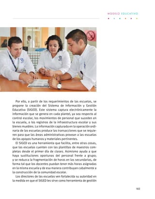 Por ello, a partir de los requerimientos de las escuelas, se
propone la creación del Sistema de Información y Gestión
Educativa (SIGED). Este sistema captura electrónicamente la
información que se genera en cada plantel, ya sea respecto al
control escolar, los movimientos de personal que suceden en
la escuela, o los registros de la infraestructura escolar y sus
bienes muebles. La información capturada en la operación ordi-
naria de las escuelas produce las transacciones que se requie-
ren para que las áreas administrativas provean a las escuelas
de los apoyos humanos y materiales pertinentes.
El SIGED es una herramienta que facilita, entre otras cosas,
que las escuelas cuenten con las plantillas de maestros com-
pletas desde el primer día de clases. Asimismo ayuda a que
haya sustituciones oportunas del personal frente a grupo;
y se reduzca la fragmentación de horas en las secundarias, de
forma tal que los docentes puedan tener más horas asignadas
en la misma escuela y de esa manera contribuyan cabalmente a
la construcción de la comunidad escolar.
Los directores de las escuelas ven fortalecida su autoridad en
la medida en que el SIGED les sirve como herramienta de gestión
M O D E L O E D U C A T I V O
183
 