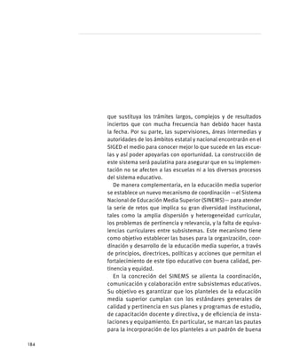 que sustituya los trámites largos, complejos y de resultados
inciertos que con mucha frecuencia han debido hacer hasta
la fecha. Por su parte, las supervisiones, áreas intermedias y
autoridades de los ámbitos estatal y nacional encontrarán en el
SIGED el medio para conocer mejor lo que sucede en las escue-
las y así poder apoyarlas con oportunidad. La construcción de
este sistema será paulatina para asegurar que en su implemen-
tación no se afecten a las escuelas ni a los diversos procesos
del sistema educativo.
De manera complementaria, en la educación media superior
se establece un nuevo mecanismo de coordinación —el Sistema
Nacional de Educación Media Superior (SINEMS)— para atender
la serie de retos que implica su gran diversidad institucional,
tales como la amplia dispersión y heterogeneidad curricular,
los problemas de pertinencia y relevancia, y la falta de equiva-
lencias curriculares entre subsistemas. Este mecanismo tiene
como objetivo establecer las bases para la organización, coor-
dinación y desarrollo de la educación media superior, a través
de principios, directrices, políticas y acciones que permitan el
fortalecimiento de este tipo educativo con buena calidad, per-
tinencia y equidad.
En la concreción del SINEMS se alienta la coordinación,
comunicación y colaboración entre subsistemas educativos.
Su objetivo es garantizar que los planteles de la educación
media superior cumplan con los estándares generales de
calidad y pertinencia en sus planes y programas de estudio,
de capacitación docente y directiva, y de eficiencia de insta-
laciones y equipamiento. En particular, se marcan las pautas
para la incorporación de los planteles a un padrón de buena
184
 