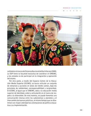 calidadenelmarcodelSistemaNacionaldeBachillerato(SNB).
La SEP tiene la facultad exclusiva de coordinar el SINEMS,
y los estados la de participar en la integración y operación
del mismo.
Por otra parte, a través del Espacio Común de la Educa-
ción Media Superior (ECEMS), se busca articular un conjunto
de esfuerzos y acciones en áreas de interés común, bajo los
principios de solidaridad, corresponsabilidad y reciprocidad.
El ECEMS, al igual que el SINEMS, dota a la educación media
superior de identidad, orden y articulación en el marco de res-
peto a la diversidad. De esta manera, se puede fomentar una
comunicación intensa entre los subsistemas y planteles y el
intercambio de buenas prácticas, al mismo tiempo que se dise-
minen con mayor celeridad las orientaciones de política educa-
tiva y su implementación.
M O D E L O E D U C A T I V O
185
 