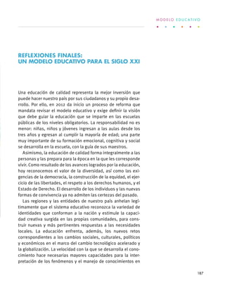 Una educación de calidad representa la mejor inversión que
puede hacer nuestro país por sus ciudadanos y su propio desa-
rrollo. Por ello, en 2012 da inicio un proceso de reforma que
mandata revisar el modelo educativo y exige definir la visión
que debe guiar la educación que se imparte en las escuelas
públicas de los niveles obligatorios. La responsabilidad no es
menor: niñas, niños y jóvenes ingresan a las aulas desde los
tres años y egresan al cumplir la mayoría de edad; una parte
muy importante de su formación emocional, cognitiva y social
se desarrolla en la escuela, con la guía de sus maestros.
Asimismo, la educación de calidad forma integralmente a las
personas y las prepara para la época en la que les corresponde
vivir. Como resultado de los avances logrados por la educación,
hoy reconocemos el valor de la diversidad, así como las exi-
gencias de la democracia, la construcción de la equidad, el ejer-
cicio de las libertades, el respeto a los derechos humanos, y el
Estado de Derecho. El desarrollo de los individuos y las nuevas
formas de convivencia ya no admiten las certezas del pasado.
Las regiones y las entidades de nuestro país anhelan legí-
timamente que el sistema educativo reconozca la variedad de
identidades que conforman a la nación y estimule la capaci-
dad creativa surgida en las propias comunidades, para cons-
truir nuevas y más pertinentes respuestas a las necesidades
locales. La educación enfrenta, además, los nuevos retos
correspondientes a los cambios sociales, culturales, políticos
y económicos en el marco del cambio tecnológico acelerado y
la globalización. La velocidad con la que se desarrolla el cono-
cimiento hace necesarias mayores capacidades para la inter-
pretación de los fenómenos y el manejo de conocimientos en
REFLEXIONES FINALES:
UN MODELO EDUCATIVO PARA EL SIGLO XXI
M O D E L O E D U C A T I V O
187
 
