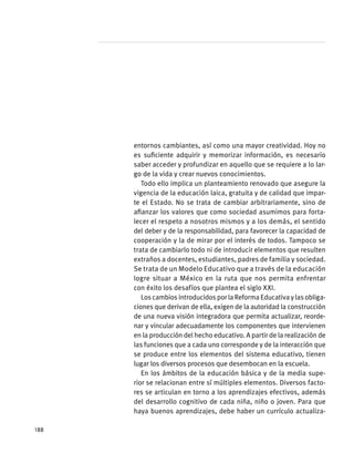 entornos cambiantes, así como una mayor creatividad. Hoy no
es suficiente adquirir y memorizar información, es necesario
saber acceder y profundizar en aquello que se requiere a lo lar-
go de la vida y crear nuevos conocimientos.
Todo ello implica un planteamiento renovado que asegure la
vigencia de la educación laica, gratuita y de calidad que impar-
te el Estado. No se trata de cambiar arbitrariamente, sino de
afianzar los valores que como sociedad asumimos para forta-
lecer el respeto a nosotros mismos y a los demás, el sentido
del deber y de la responsabilidad, para favorecer la capacidad de
cooperación y la de mirar por el interés de todos. Tampoco se
trata de cambiarlo todo ni de introducir elementos que resulten
extraños a docentes, estudiantes, padres de familia y sociedad.
Se trata de un Modelo Educativo que a través de la educación
logre situar a México en la ruta que nos permita enfrentar
con éxito los desafíos que plantea el siglo XXI.
LoscambiosintroducidosporlaReformaEducativaylasobliga-
ciones que derivan de ella, exigen de la autoridad la construcción
de una nueva visión integradora que permita actualizar, reorde-
nar y vincular adecuadamente los componentes que intervienen
en la producción del hecho educativo. A partir de la realización de
las funciones que a cada uno corresponde y de la interacción que
se produce entre los elementos del sistema educativo, tienen
lugar los diversos procesos que desembocan en la escuela.
En los ámbitos de la educación básica y de la media supe-
rior se relacionan entre sí múltiples elementos. Diversos facto-
res se articulan en torno a los aprendizajes efectivos, además
del desarrollo cognitivo de cada niña, niño o joven. Para que
haya buenos aprendizajes, debe haber un currículo actualiza-
188
 