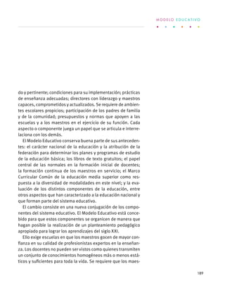 do y pertinente; condiciones para su implementación; prácticas
de enseñanza adecuadas; directores con liderazgo y maestros
capaces, comprometidos y actualizados. Se requiere de ambien-
tes escolares propicios; participación de los padres de familia
y de la comunidad; presupuestos y normas que apoyen a las
escuelas y a los maestros en el ejercicio de su función. Cada
aspecto o componente juega un papel que se articula e interre-
laciona con los demás.
El Modelo Educativo conserva buena parte de sus anteceden-
tes: el carácter nacional de la educación y la atribución de la
federación para determinar los planes y programas de estudio
de la educación básica; los libros de texto gratuitos; el papel
central de las normales en la formación inicial de docentes;
la formación continua de los maestros en servicio; el Marco
Curricular Común de la educación media superior como res-
puesta a la diversidad de modalidades en este nivel; y la eva-
luación de los distintos componentes de la educación, entre
otros aspectos que han caracterizado a la educación nacional y
que forman parte del sistema educativo.
El cambio consiste en una nueva conjugación de los compo-
nentes del sistema educativo. El Modelo Educativo está conce-
bido para que estos componentes se organicen de manera que
hagan posible la realización de un planteamiento pedagógico
apropiado para lograr los aprendizajes del siglo XXI.
Ello exige escuelas en que los maestros gocen de mayor con-
fianza en su calidad de profesionistas expertos en la enseñan-
za. Los docentes no pueden ser vistos como quienes transmiten
un conjunto de conocimientos homogéneos más o menos está-
ticos y suficientes para toda la vida. Se requiere que los maes-
M O D E L O E D U C A T I V O
189
 
