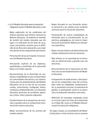 2. En El Modelo Educativo para la educación
obligatoria (antes El Modelo Educativo 2016)
·	 Mejor explicación de las condiciones del
sistema educativo que hicieron necesaria la
Reforma Educativa. Se explicita el mandato
de revisión del modelo educativo que dio
lugar a la realización de los foros de 2014,
cuyas conclusiones sirvieron para la defini-
ción de los fines de la educación y una mejor
articulación de los componentes del sistema.
·	 Presentación de las principales innovacio-
nes del Modelo Educativo.
·	 Articulación explícita de los objetivos,
aprendizajes y contenidos de la educación
básica y la media superior.
·	 Reconocimiento de la diversidad de con-
textos y modalidades en que se desarrollan
las comunidades educativas y sus implica-
ciones para los planteamientos del Modelo
Educativo; tal es el caso de las escuelas
rurales, comunitarias, multigrado, telese-
cundarias y telebachilleratos, y la situación
educativa particular de jornaleros agríco-
las y niñas, niños y jóvenes migrantes.
·	 Fortalecimiento de la perspectiva de inclu-
sión y equidad como un componente trans-
versal del sistema educativo.
·	 Mayor reconocimiento de los aciertos del
modelo anterior.
·	 Mayor hincapié en una formación docen-
te pertinente y de calidad como condición
necesaria para la innovación educativa.
·	 Presentación de nuevas modalidades de
formación para la transformación de las
prácticas pedagógicas; así como la impor-
tancia de la formación didáctica en discipli-
nas específicas.
·	 Mayor reconocimiento y fortalecimiento del
trabajo colaborativo entre los docentes.
·	 Más énfasis en la necesidad de la forma-
ción en administración y gestión para los
directivos.
·	 Reconocimiento de la importancia de deli-
near una ruta de implementación del Mode-
lo Educativo.
·	 Incorporación de explicaciones y descripcio-
nes de los componentes clave del currículo,
tales como las habilidades socioemociona-
les, la autonomía curricular, la autonomía de
gestión, la participación social en la educa-
ción y la evaluación educativa, entre otros.
·	 Definición de conceptos empleados tanto
en la Carta sobre los Fines de la Educación
en el Siglo XXI, como en El Modelo Educati-
vo para la educación obligatoria.
Sin lugar a dudas, la consolidación del Mode-
lo Educativo a nivel nacional será un proceso
M O D E L O E D U C A T I V O
19
 
