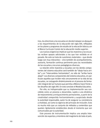 tros, los directivos y las escuelas en donde trabajan se aboquen
a los requerimientos de la educación del siglo XXI, reflejados
en los planes y programas de estudio de la educación básica y en
el Marco Curricular Común de la educación media superior.
Las nuevas exigencias implican que los maestros y las escue-
las reciban apoyos adicionales a los que han recibido en el
pasado. No solo se trata de cuestiones materiales —que desde
luego son muy relevantes— sino también de acompañamiento,
asesoría, formación continua pertinente para las necesidades
de las escuelas y recursos pedagógicos diversos.
La relación entre maestros y escuelas con los demás compo-
nentes del sistema educativo será también de “abajo hacia arri-
ba” y en “intercambios horizontales”, no sólo de “arriba hacia
abajo”. Los diversos componentes del sistema educativo, en par-
ticular aquellos que inciden más cercanamente en la vida de las
escuelas, se conjugarán dinámicamente en el proceso de forma-
ción integral del ser humano que permita a México hacer frente a
los desafíos del siglo XXI. En esto consiste el Modelo Educativo.
Por ello, es indispensable que su implementación sea con-
cebida como un proceso a desarrollar, sujeto a una dinámica
de mejoramiento y enriquecimiento permanentes, a partir de la
creatividad compartida horizontalmente y auspiciada desde
la autoridad responsable, quien ha de asegurar su consistencia
y vitalidad, así como la vigencia del principio de inclusión. Esto
es mucho más que un conjunto de métodos y contenidos que
quedan rígidamente establecidos desde el momento que son
comunicados por la autoridad.
Este proceso de instrumentación implica una amplia inter-
vención de expertos y miembros del magisterio de todo el país.
190
 