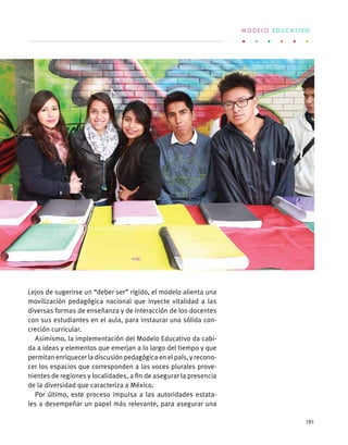 Lejos de sugerirse un “deber ser” rígido, el modelo alienta una
movilización pedagógica nacional que inyecte vitalidad a las
diversas formas de enseñanza y de interacción de los docentes
con sus estudiantes en el aula, para instaurar una sólida con-
creción curricular.
Asimismo, la implementación del Modelo Educativo da cabi-
da a ideas y elementos que emerjan a lo largo del tiempo y que
permitan enriquecer la discusión pedagógica en el país, y recono-
cer los espacios que corresponden a las voces plurales prove-
nientes de regiones y localidades, a fin de asegurar la presencia
de la diversidad que caracteriza a México.
Por último, este proceso impulsa a las autoridades estata-
les a desempeñar un papel más relevante, para asegurar una
M O D E L O E D U C A T I V O
191
 