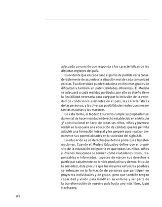 adecuada concreción que responda a las características de las
distintas regiones del país.
Es evidente que en cada caso el punto de partida varía consi-
derablemente de acuerdo a la situación real de cada comunidad
escolar. Esa diversidad puede traducirse en distintos grados de
dificultad y también en potencialidades diferentes. El Modelo
se adecuará a cada realidad particular, por ello su diseño tiene
la flexibilidad necesaria para asegurar la inclusión de la varie-
dad de condiciones existentes en el país, las características
de las personas, y las diversas posibilidades reales que presen-
tan las escuelas y los maestros.
De esta forma, el Modelo Educativo cumple su propósito fun-
damental de hacer realidad el derecho establecido en el Artículo
3° constitucional en favor de todas las niñas, niños y jóvenes:
recibir en la escuela una educación de calidad, que les permita
adquirir una formación integral y les prepare para realizar ple-
namente sus potencialidades en la sociedad del siglo XXI.
La educación es un derecho que detona poderosas transfor-
maciones. Cuando el Modelo Educativo define que el propó-
sito de la educación obligatoria es que todas las niñas, niños
y jóvenes mexicanos se formen como ciudadanos libres, res-
ponsables e informados, capaces de ejercer sus derechos y
participar cabalmente en la vida productiva y democrática de
la sociedad, éste procura que los mayores esfuerzos posibles
se enfoquen en la formación de personas que participen en
proyectos individuales y de grupo, pero que también tengan
capacidad y visión para incidir en su entorno y ser parte de
la transformación de nuestro país hacia uno más libre, justo
y próspero.
192
 