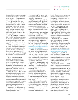 líticas de formación docente, inicial y
continua”, Buenos Aires, Argentina,
IIEPE- UNESCO, 8 y 9 de noviembre
de 2016. (Intervención)
GARCÍA, Benilde, et al., “La
supervisión escolar: conceptuali-
zación y evolución histórica de los
modelos de gestión”, en García,
Benilde y Zendejas, Laura (coords.),
Hacia un nuevo modelo de super-
visión escolar para las primarias
mexicanas, Ciudad de México, INEE,
2008, pp. 15-47.
GARCÍA CARRASCO, J. y GARCÍA
DEL DUJÓ, Á., Teoría de la educación
II. Procesos primarios de formación
del pensamiento y la acción, Sala-
manca, Universidad de Salamanca,
2001.
GLINZ, Patricia, “Un acercamiento
al trabajo colaborativo”, en Revista
Iberoamericana de Educación, año
35, núm. 2, 2005. Consultado el
18 de febrero de 2017 en: http://
cmapspublic3.ihmc.us/irid=1KV33Q-
6FM-SJ05H-XLD/trabajo%20colabo-
rativo.pdf.
HATTIE, John, What are the
attributes of excellent teachers?
Teachers make a difference. What
is the research evidence? [¿Cuáles
son los atributos de los maestros
excelentes? Los maestros hacen una
diferencia, ¿qué dice la evidencia?],
Melbourne, Australian Council for
Educational Research, 2003.
HECKMAN, James J. y RAUT, Lakshmi
K., Intergenerational long term effects
of preschool – Structural estimates
from a discrete dynamic programing
model [Efectos intergeneracionales de
largo plazo del preescolar – Estimacio-
nes estructurales a partir de un modelo
de programación dinámica discreta],
Cambridge MA, National Bureau of
Economic Research, 2013.
HERNÁNDEZ, G., Paradigmas en
psicología de la educación, Ciudad
de México, Paidós, 1998.
HORVATH, C. y FORTE, J., Critical
thinking [Pensamiento crítico], New
York, Nova Science, 2011.
INEE, Plan Nacional para la Evalua-
ción de los Aprendizajes: Resultados
Nacionales 2015, México, INEE, 2016,
en: http://www.inee.edu.mx/index.
php/resultados-nacionales-2015
------, La educación obligatoria en
México. Informe 2016, México, INEE,
2016.
INMUJERES-PNUD, ABC de género
en la administración pública, Méxi-
co, INMUJERES-PNUD, 2007.
IPN, De la sociedad de la informa-
ción a la sociedad del conocimiento:
más que un glosario. (Materiales
para la Reforma Núm. 15), México,
IPN, 2013. Consultado el 18 de febre-
ro de 2017 en: http://www.seacade-
mica.ipn.mx/Documents/Pdf/e-aca-
demica/MPLR_XV3BCD.pdf
LENNON, O., “Variaciones cultura-
les, estilos cognitivos y educación
en América Latina”, en Perspectivas,
1988, pp. 435-444. LUENGO, Enrique
(coord.), Interdisciplina y transdisci-
plina: aportes desde la investigación
y la intervención social universitaria,
Guadalajara, ITESO, 2012.
LUGUJO, E., “Knowledge and prac-
tice” [Conocimiento y práctica], en G.
Sarvepalli, & S. Tikhvinsky, History
of humanity, Abingdon, UNESCO/
Routledge, 2008.
LYNN, Laurence, et al. Impro-
ving Governance: A New Logic for
Empirical Research [Mejorando la
gobernanza: Una nueva lógica para
la investigación empírica], Washin-
gton, D.C., Georgetown University
Press, 2002.
MARTÍNEZ RIZO, Felipe, “La des-
igualdad educativa en México”, en
Revista Latinoamericana de Estudios
Educativos, vol. XXII, núm. 2, 1992,
pp. 59-120.
MEECE, Judith L., HERMANN,
Phillip y MCCOMBS, Barbara L., “Re-
lations of learner-centered teaching
practices to adolescents’ achieve-
ments goals” [Relaciones entre las
prácticas docentes centradas en
el aprendizaje del adolescente y el
alcance de logros], en International
Journal of Educational Research, vol.
39, núm. 4-5, 2003, pp. 457-475.
MOCTEZUMA NAVARRO, David,
NARRO ROBLES, José y OROZCO
HERNÁNDEZ, Lourdes, “La mujer en
México: inequidad, pobreza y violen-
cia”, en Revista Mexicana de Ciencias
Políticas y Sociales 220 (enero-abril),
2014, pp. 117-146.
MONTANARO, Mara, “Performa-
tivity and vulnerability in the work
of Judith Butler” [Performatividad y
vulnerabilidad en el trabajo de Judith
Butler], en Women philosophers’
journal, vol. 1. 2011, pp. 133-139.
Consultado el 18 de febrero de 2017
en: http://unesdoc.unesco.org/ima-
ges/0021/002131/213131e.pdf
MUÑOZ, Carlos y ULLOA, Ma-
nuel, “Cuatro tesis sobre el origen
de las desigualdades educativas.
Una reflexión apoyada en el caso de
México”, en Revista Latinoamericana
de Estudios Educativos 21, núm. 2,
1992, pp. 11-58.
MURNANE, R.J., WILLET, J. y CÁRDE-
NAS, S., “¿Ha contribuido el Programa
Escuelas de Calidad a mejorar la
educación pública en México?”, en RE-
IMERS, F. (ed.), Aprender más y mejor,
políticas, programas, oportunidades
de aprendizaje en educación básica en
México 2000–2006, México, Fondo de
Cultura Económica, 2006.
MYRA, S., Interdisciplinary
conversations: Challenging habits
of thought [Conversaciones inter-
disciplinarias: Retando hábitos de
pensamiento], California, Stanford
University Press, 2010.
NARRO ROBLES, José, MARTUS-
CELLI QUINTANA, Jaime y BARZANA
GARCÍA, Eduardo (coords.), Plan
M O D E L O E D U C A T I V O
195
 