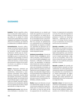 Academia. Término específico utiliza-
do en la educación media superior, se
refiere al conjunto docente y directivo
que labora en un plantel. En ciertas
instituciones puede referirse a cuerpos
colegiados que trabajan en áreas espe-
cíficas de la enseñanza, por medio de
la colaboración y la reflexión colectiva.
Acompañamiento. Asesoría califica-
da que se brinda al personal docente
y a la escuela para apoyar procesos
de formación continua y desarrollo
profesional. Facilita que los docen-
tes tengan elementos teóricos y me-
todológicos para la construcción de
ambientes de aprendizaje. El término
sugiere el respeto a la libertad y auto-
nomía del docente, al mismo tiempo
que promueve el apoyo de una mane-
ra cercana a su práctica en tiempo,
espacio y contenido.
Actitud. Disposición individual que
refleja los conocimientos, creencias,
sentimientos, motivaciones y carac-
terísticas personales hacia objetos,
personas, situaciones, asuntos, ideas
(por ejemplo, entusiasmo, curiosidad,
pasividad, apatía). Las actitudes hacia
el aprendizaje juegan un papel impor-
tante en el interés, atención y aprove-
chamiento de los estudiantes, además
de ser el soporte que los lleva a seguir
aprendiendo a lo largo de la vida.
Administración escolar. Serie de pro-
cesos dedicados a consolidar la ac-
tividad educativa en un plantel, por
medio de la gestión de recursos físi-
cos y económicos, con objeto de ha-
cerlos utilizables para las actividades
de la comunidad escolar y para facili-
tar el aprendizaje de los estudiantes.
Ante los procesos de globalización
y la conformación de la sociedad del
conocimiento, se requiere un modelo
con capacidad de operación que se
replantee constantemente las necesi-
dades de cambio para atender la auto-
nomía de gestión escolar.
Ambiente de aprendizaje. Conjunto de
factores físicos, pedagógicos, perso-
nales y culturales, como la infraestruc-
tura y los principios pedagógicos, que
favorecen o dificultan la interacción
social y de aprendizaje. Al organizar
estos factores de manera que permi-
tan la interacción de la comunidad es-
colar y los contenidos curriculares, se
gestan ambientes positivos para tener
experiencias que privilegian el apren-
dizaje. Una educación integral implica
el reconocimiento de los ambientes de
aprendizaje como relaciones socioe-
mocionales entre personas y conteni-
dos para construir conocimientos, ha-
bilidades, actitudes y valores.
     	
Ámbito. Espacio de libertad curricular
con determinado margen de acción y
conocimiento establecido. Específica-
mente para el currículo de la educa-
ción básica, se trata de cada una de
las agrupaciones de contenidos que
forman el componente de autonomía
curricular. Por medio de la gestión de
los aprendizajes, en este espacio se
promueve el diseño de situaciones
didácticas, organizado por los do-
centes o el Consejo Técnico Escolar,
el cual no representa una instrucción
estricta sino una orientación.
Aprender a aprender. A partir del In-
forme Delors, se considera un elemen-
to clave de la educación a lo largo de
la vida. Suele identificarse con estra-
tegias metacognitivas, que consisten
en la reflexión sobre los modos en que
ocurre el propio aprendizaje; y algu-
nas de sus facultades, como la me-
moria o la atención, para su reajuste y
mejora. Es una condición previa para
aprender a conocer.
Aprender a conocer. De acuerdo con
el Informe Delors, este pilar se forma
combinando una cultura general sufi-
cientemente amplia con la posibilidad
de profundizar los conocimientos en
un número determinado de asigna-
turas. Supone además aprender a
aprender para poder aprovechar las
posibilidades que ofrece la educación
a lo largo de la vida.
Aprender a hacer. Se trata de la arti-
culación de conocimientos y actitudes
que guían procedimientos prácticos
para la solución de problemas plantea-
dos por la vida cotidiana o laboral. De
acuerdo con el Informe Delors, estos
GLOSARIO
198
 