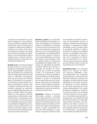 se articulan a fin de adquirir una cali-
ficación profesional y una competen-
cia que posibilite al individuo a hacer
frente a gran número de situaciones y
a trabajar en equipo; pero también se
relacionan en el marco de las distin-
tas experiencias sociales o de trabajo
que se ofrecen a los jóvenes y adoles-
centes, ya sea informalmente dado el
contexto social o nacional, o bien for-
malmente gracias al desarrollo de la
enseñanza por alternancia.
Aprender a ser. Es el desarrollo global
de cada persona en cuerpo, mente,
inteligencia, sensibilidad, sentido es-
tético, responsabilidad y espirituali-
dad. Se fundamenta en la libertad de
cada ser humano para determinar qué
hacer en diferentes circunstancias
de la vida. De acuerdo con el informe
Delors, la formación en el aprender a
ser contribuye al florecimiento de la
propia personalidad y permite estar
en mejores condiciones de obrar con
creciente capacidad de autonomía,
juicio y responsabilidad personal. Con
tal fin, se deben apreciar las posibi-
lidades de cada persona: memoria,
razonamiento, sentido estético, capa-
cidades físicas, y aptitud para comu-
nicar. Aprender a ser requiere educar
en la diversidad, y formar la iniciativa,
la creatividad, la imaginación, la inno-
vación e incluso la provocación. En un
mundo en constante cambio, las per-
sonas necesitan herramientas y espa-
cios para la construcción del yo.
Aprender a convivir. Es el desarrollo
de las habilidades emocionales y so-
ciales que privilegian la coexistencia
pacífica. El fundamento de aprender
a convivir está en el encuentro con el
otro y con la valoración y respeto de la
diferencia; y en el reconocimiento de
las semejanzas y la interdependencia
entre los seres humanos. El desarro-
llo de estas habilidades es necesario
para aceptar lo que distingue a cada
ser o grupo humano, y encontrar las
posibilidades de trabajo común. Pre-
supone las capacidades de aprender
a conocer quiénes son los otros, la
capacidad de previsión de conse-
cuencias que se deriva de aprender
a hacer, y el conocimiento y control
personales que vienen de aprender a
ser. De acuerdo con el Informe Delors,
aprender a convivir es fundamental
para la comprensión del otro y la per-
cepción de las formas de interdepen-
dencia –realizar proyectos comunes y
prepararse para tratar los conflictos-
respetando los valores de pluralismo,
comprensión mutua y paz.
Aprendizaje. Conjunto de procesos
intelectuales, sociales y culturales
para la sistematización, construcción
y apropiación de la experiencia. Cada
persona vive distintas experiencias, y
mediante procesos mentales la infor-
mación que recolecta se sistematiza,
analiza y evalúa, manteniendo me-
moria de ciertos elementos. La apre-
hensión de algunos elementos sobre
otros depende de distintos factores,
como los conocimientos previos, su
utilidad, y la respuesta emocional que
provoquen. Lo aprendido es también
trasladable, ya que se puede utilizar
en escenarios distintos al original,
facilitando la solución de problemas
nuevos. Los paradigmas de la socie-
dad del conocimiento se refieren a
esto como “transformar la informa-
ción en conocimiento”. En la educa-
ción es necesario reconocer y atender
que hay distintos ritmos y formas de
aprendizaje entre los estudiantes.
Aprendizajes clave. En la educación
básica es el conjunto de conteni-
dos, prácticas, habilidades y valo-
res fundamentales que contribuyen
sustancialmente al crecimiento de la
dimensión intelectual y personal del
estudiante. Se desarrollan de manera
significativa en la escuela. Favorecen
la adquisición de otros aprendiza-
jes en futuros escenarios de la vida
y están comprendidos en los campos
formativos y asignaturas, el desarro-
llo personal y social, y la autonomía
curricular. Sientan las bases cogniti-
vas y comunicativas que permiten la
incorporación a la sociedad del siglo
XXI. Particularmente en la educación
media superior se refieren a las com-
petencias del Marco Curricular Co-
mún, a lo que tienen derecho todos
los estudiantes de este nivel educati-
vo en nuestro país. Los aprendizajes
clave fortalecen la organización disci-
M O D E L O E D U C A T I V O
199
 