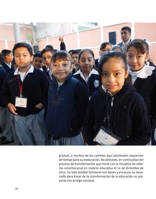 gradual, y muchos de los cambios aquí planteados requerirán
de tiempo para su maduración. No obstante, en continuidad del
proceso de transformación que inició con la iniciativa de refor-
ma constitucional en materia educativa el 10 de diciembre de
2012, ha sido posible fortalecer sus bases y encauzar su desa-
rrollo para hacer de la transformación de la educación un pro-
yecto con arraigo nacional.
20
 