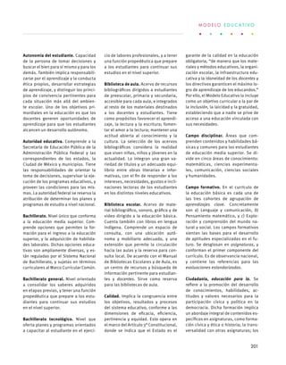 Autonomía del estudiante. Capacidad
de la persona de tomar decisiones y
buscar el bien para sí mismo y para los
demás. También implica responsabili-
zarse por el aprendizaje y la conducta
ética propios, desarrollar estrategias
de aprendizaje, y distinguir los princi-
pios de convivencia pertinentes para
cada situación más allá del ambien-
te escolar. Uno de los objetivos pri-
mordiales en la educación es que los
docentes generen oportunidades de
aprendizaje para que los estudiantes
alcancen un desarrollo autónomo.
Autoridad educativa. Comprende a la
Secretaría de Educación Pública de la
Administración Pública Federal y las
correspondientes de los estados, la
Ciudad de México y municipios. Tiene
las responsabilidades de orientar la
toma de decisiones, supervisar la eje-
cución de los programas educativos, y
proveer las condiciones para las mis-
mas. La autoridad federal se reserva la
atribución de determinar los planes y
programas de estudio a nivel nacional.
Bachillerato. Nivel único que conforma
a la educación media superior. Com-
prende opciones que permiten la for-
mación para el ingreso a la educación
superior, y la adquisición de habilida-
des laborales. Dichas opciones educa-
tivas son ampliamente diversas, y es-
tán reguladas por el Sistema Nacional
de Bachillerato, y sujetas en términos
curriculares al Marco Curricular Común.
Bachillerato general. Nivel orientado
a consolidar los saberes adquiridos
en etapas previas, y tener una función
propedéutica que prepare a los estu-
diantes para continuar sus estudios
en el nivel superior.
Bachillerato tecnológico. Nivel que
oferta planes y programas orientados
a capacitar al estudiante en el ejerci-
cio de labores profesionales, y a tener
una función propedéutica que prepare
a los estudiantes para continuar sus
estudios en el nivel superior.
Biblioteca de aula. Acervo de recursos
bibliográficos dirigidos a estudiantes
de preescolar, primaria y secundaria,
accesible para cada aula, e integrados
al resto de los materiales destinados
a los docentes y estudiantes. Tiene
como propósitos favorecer el aprendi-
zaje, la lectura y la escritura; fomen-
tar el amor a la lectura; mantener una
actitud abierta al conocimiento y la
cultura. La selección de los acervos
bibliográficos considera la realidad
que viven niñas, niños y jóvenes en la
actualidad. Lo integran una gran va-
riedad de títulos y un adecuado equi-
librio entre obras literarias e infor-
mativas, con el fin de responder a los
intereses, necesidades, gustos e incli-
naciones lectoras de los estudiantes
en los distintos niveles educativos.
Biblioteca escolar. Acervo de mate-
rial bibliográfico, sonoro, gráfico y de
video dirigido a la educación básica.
Cuenta también con libros en lengua
indígena. Comprende un espacio de
consulta, con una ubicación autó-
noma y mobiliario adecuado, y una
extensión que permite la circulación
hacia las aulas y la reserva para con-
sulta local. De acuerdo con el Manual
de Bibliotecas Escolares y de Aula, es
un centro de recursos y búsqueda de
información pertinente para estudian-
tes y docentes. Sirve como reserva
para las bibliotecas de aula.
Calidad. Implica la congruencia entre
los objetivos, resultados y procesos
del sistema educativo, conforme a las
dimensiones de eficacia, eficiencia,
pertinencia y equidad. Esto opera en
el marco del Artículo 3° Constitucional,
donde se indica que el Estado es el
garante de la calidad en la educación
obligatoria, “de manera que los mate-
riales y métodos educativos, la organi-
zación escolar, la infraestructura edu-
cativa y la idoneidad de los docentes y
los directivos garanticen el máximo lo-
gro de aprendizaje de los educandos.”
Por ello, el Modelo Educativo la incluye
como un objetivo curricular a la par de
la inclusión, la laicidad y la gratuidad,
estableciendo que a nadie se prive de
acceso a una educación vinculada con
sus necesidades.
Campo disciplinar. Áreas que com-
prenden contenidos y habilidades bá-
sicas y comunes para los estudiantes
de educación media superior. Se di-
vide en cinco áreas de conocimiento:
matemáticas, ciencias experimenta-
les, comunicación, ciencias sociales
y humanidades.
Campo formativo. En el currículo de
la educación básica es cada una de
las tres cohortes de agrupación de
aprendizajes clave. Concretamente
son a) Lenguaje y comunicación, b)
Pensamiento matemático, y c) Explo-
ración y comprensión del mundo na-
tural y social. Los campos formativos
sientan las bases para el desarrollo
de aptitudes especializadas en el fu-
turo. Se desglosan en asignaturas, y
conforman el primer componente del
currículo. Es de observancia nacional,
y contiene las referencias para las
evaluaciones estandarizadas.
Ciudadanía, educación para la. Se
refiere a la promoción del desarrollo
de conocimientos, habilidades, ac-
titudes y valores necesarios para la
participación cívica y política en la
democracia. Dicha formación implica
un abordaje integral de contenidos es-
pecíficos en asignaturas, como forma-
ción cívica y ética o historia; la trans-
versalidad con otras asignaturas; los
M O D E L O E D U C A T I V O
201
 