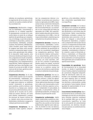 métodos de enseñanza–aprendizaje;
la organización de la escuela; y la vin-
culación con padres y madres de fami-
lia y sociedad civil.
Competencias. Movilización e integra-
ción de habilidades, conocimientos y
actitudes en un contexto específico.
El planteamiento curricular de la edu-
cación básica no parte de un enfoque
explícito de aprendizaje por competen-
cias; sin embargo, no por ello se deja de
contemplar el desarrollo y práctica de
conocimientos, habilidades, actitudes
y valores. Precisamente, el Modelo Edu-
cativo considera poner mayor énfasis
en asegurar que todos estos procedi-
mientos y componentes logren consoli-
darse como aprendizajes más sólidos.
En la educación media superior, esta
estructura reordena y enriquece los pla-
nes y programas de estudio existentes,
y se adapta a sus objetivos. No busca
reemplazarlos, sino complementarlos y
especificarlos. Define estándares com-
partidos que hacen más flexible y per-
tinente el currículo de la EMS. En este
nivel son de tres tipos: genéricas, disci-
plinares y profesionales.
Competencias directivas. En la edu-
cación media superior son el conjunto
de conocimientos, habilidades, acti-
tudes y valores que el director pone
en juego para propiciar un ambiente
escolar conducente al aprendizaje;
para coordinar, asistir y motivar a los
docentes en su trabajo; para realizar
los procesos administrativos y de vin-
culación de la escuela con la comu-
nidad de manera efectiva; así como
para diseñar, implementar y evaluar
los procesos de mejora continua de
su plantel, entre otras acciones fun-
damentales y tendientes a asegurar la
calidad y pertinencia de la EMS.
Competencias disciplinares. En la
educación media superior compren-
den las competencias básicas y ex-
tendidas. Las primeras son comunes a
todos los egresados de la EMS y repre-
sentan la base común de la formación
disciplinar en el marco del Sistema
Nacional de Bachillerato. Las extendi-
das no son compartidas por todos los
egresados de la EMS, dan especifici-
dad al modelo educativo de los distin-
tos subsistemas de la EMS, y son de
mayor profundidad o amplitud que las
competencias disciplinares básicas.
Competencias docentes. Conjunto de
conocimientos, habilidades y actitu-
des que el docente pone en juego para
generar ambientes de aprendizaje en
los que los estudiantes desplieguen
las competencias genéricas. Permi-
ten al docente mejorar continuamen-
te sus conocimientos, perfeccionar el
dominio de la disciplina que enseña,
colaborar con otros docentes, utili-
zar las TIC’s, facilitar el aprendizaje,
diseñar planes de trabajo, reconocer
las características de los estudiantes,
innovar en su práctica, evaluar los
procesos de enseñanza y aprendizaje,
y construir ambientes de aprendizaje.
Competencias genéricas. Son los co-
nocimientos, habilidades, actitudes y
valores comunes a todos los egresa-
dos de la educación media superior.
Tienen aplicaciones diversas a lo largo
de la vida, y son transversales y trans-
feribles en distintos espacios curricu-
lares. Comprenden el autocuidado, la
expresión, el pensamiento crítico, el
aprendizaje autónomo, el trabajo cola-
borativo y la participación social.
Competencias profesionales. Habili-
dades intelectuales y prácticas orien-
tadas al ejercicio de un campo laboral
específico, de acuerdo con las normas
profesionales vigentes para cada op-
ción. Se dividen en dos: las básicas,
destinadas a establecer capacidades
genéricas; y las extendidas, destina-
das a desarrollar capacidades técni-
cas específicas.
Componente curricular. En la educa-
ción básica es el conjunto de saberes
que agrupa aprendizajes y contenidos
que pertenecen a una misma área de
conocimiento. Reúne conocimientos,
habilidades, actitudes y valores fun-
damentales para acercarse a los sa-
beres de Lenguaje y comunicación,
Pensamiento matemático, y Explora-
ción y comprensión del mundo natural
y social; el componente de Desarrollo
personal y social se orienta a la cons-
trucción de una vida social sólida y
saludable, contemplando el Desarro-
llo corporal y salud, el Desarrollo ar-
tístico y creatividad, y el Desarrollo
emocional; finalmente, el componen-
te de autonomía curricular guarda ám-
bitos generales para la elaboración de
aportaciones locales.
Comunidades de aprendizaje. Modo
de funcionamiento de la comunidad
escolar, en donde el aprendizaje se
torna el medio y objetivo fundamental
de convivencia. Requieren disponibi-
lidad de información sobre los con-
tenidos y las estrategias educativas,
así como espacios para su revisión
colectiva, con el fin de plantear pla-
nes efectivos y reformularlos cuando
sea necesario. Como modelo, ofrecen
igualdad de oportunidades en la so-
ciedad del conocimiento.
Conocimiento interdisciplinar. Apro-
vechamiento de los contenidos y me-
todologías de más de una disciplina,
para entender aspectos complejos
de la realidad. Más que un tipo de
conocimiento específico, se trata
de la articulación de conocimientos
provenientes de distintas discipli-
nas para pensar un problema de ma-
nera integral.
202
 