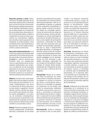 Desarrollo personal y social. Utiliza-
ción de las facultades derivadas de los
desarrollos cognitivo, físico y emocional
para la construcción de una personali-
dad autónoma y solidaria que pueda al-
canzar objetivos individuales,y partici-
par al mismo tiempo en la cimentación
de una sociedad justa, democrática y li-
bre. En la educación básica se refiere al
componente curricular en el que se pro-
mueven los conocimientos, habilida-
des, actitudes y valores que permiten al
estudiante, de manera gradual, resol-
ver distintos retos. Este componente se
desarrolla por vía del trabajo artístico,
creativo, corporal y emocional.
Desarrollo Profesional Docente. Es el
proceso que sigue el personal docente
y personal con funciones de dirección,
de supervisión y de asesoría técnico–
pedagógica y técnico docente para
fortalecer tanto sus competencias
como su capacidad para tener los des-
empeños profesionales que conduz-
can a la obtención de los resultados
esperados en las aulas y las escuelas
públicas de la educación básica. La
formación continua es una parte fun-
damental del desarrollo profesional.
Didáctica. Disciplina del campo peda-
gógico que tiene por objeto el estudio
de las prácticas de enseñanza. Es un
campo interdisciplinario que busca
la comprensión de dichas prácticas y
su prescripción o regulación. Permite
abordar, analizar y diseñar los esque-
mas y planes para abordar las distin-
tas teorías pedagógicas. Las prácti-
cas de enseñanza contemporáneas
reconocen que el conocimiento es una
aprehensión de la realidad, en función
de los puntos de referencia que le dan
sentido en una sociedad y cultura.
Director. Docente encargado de la pla-
neación, programación, coordinación,
ejecución y evaluación de las tareas
para el funcionamiento de las escuelas,
de conformidad con el marco jurídico y
administrativo aplicable. Tiene la res-
ponsabilidad de generar un ambiente
escolar conducente al aprendizaje; or-
ganizar, apoyar y motivar a los docen-
tes; realizar las actividades adminis-
trativas de manera efectiva; dirigir los
procesos de mejora continua del plan-
tel; propiciar la comunicación fluida de
la escuela con los padres de familia, tu-
tores u otros agentes de participación
comunitaria; y desarrollar las demás
tareas que sean necesarias para que
se logren los aprendizajes esperados.
Más que un cargo o nombramiento
que opere decisiones, su liderazgo es
eficiente cuando se trata de una figura
alaquelacomunidadotorgaconfianza.
La figura del director es central como
soporte pedagógico de los docentes,
vínculo con otros directores y auto-
ridades educativas, organizador de
los Consejos de Participación Escolar,
miembro de Consejo Técnico Escolar,
coordinador del componente de Auto-
nomía curricular, y referente ético de
su plantel.
Discapacidad. Resulta de la interac-
ción entre las personas con limita-
ciones físicas o mentales y las barre-
ras debidas a la actitud y al entorno
que evitan su participación plena y
efectiva en la sociedad, en igualdad
de condiciones con los demás. Esta
noción ha evolucionado, alejándose
de señalar a las personas como inca-
paces, y acentuando la importancia
del ambiente para facilitar su integra-
ción.  La educación inclusiva modifica
dichos ambientes para que permitan a
las personas interactuar sin barreras
con otras personas, con el ambiente,
con los materiales y recursos, con los
contenidos, y con las evaluaciones.
Discriminación. Práctica cotidiana
que consiste en dar un trato desfa-
vorable o de desprecio inmerecido
a determinada persona o grupo, de
acuerdo con el Consejo Nacional para
Prevenir la Discriminación. Puede
suceder entre sujetos, pero también
cuando una disposición organizativa
genera condiciones de acceso o per-
manencia en el Sistema Educativo
Nacional (SEN) que un cierto grupo o
individuo no puede cumplir por cau-
sas que le superan. Eliminar la discri-
minación es una condición necesaria
para lograr una educación democrá-
tica en la diversidad, la inclusión, y
que promueva el aprender a convivir
y aprender a aprender.
Diversidad. Multiplicidad de formas
de pensamiento, sentimiento y cultu-
ra. Puede presentarse dentro de un
salón de clases en el que la totalidad
del alumnado pertenezca a una mis-
ma cultura, pero cada quien presenta
capacidades cognitivas, emocionales
o sociales distintas; o puede ser en
una zona donde se presentan grupos
de distintas culturas. La diversidad
es condición para la flexibilidad del
pensamiento. En la educación bási-
ca se pretende que la diversidad sea
una ventaja en dos sentidos: por un
lado permite aprender a convivir y, por
otro, promueve el desarrollo cognitivo
de los estudiantes.
Docente. Profesional de la educación
responsable de la enseñanza en el
proceso educativo escolarizado. Es el
promotor, coordinador, facilitador, in-
vestigador y agente directo del proce-
so educativo. Está encargado de orga-
nizar los ambientes de aprendizaje e
interpretar el currículo en estrategias
e intervenciones didácticas pertinen-
tes para asegurar la calidad de la en-
señanza en el aula. Bajo condiciones
de autonomía curricular, autonomía de
gestión y acompañamiento, puede ser
agente de cambio y transformación a
204
 