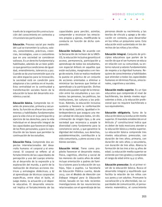 través de la organización y estructura-
ción del conocimiento en contextos y
circunstancias particulares.
Educación. Proceso social por medio
del cual se transmiten la cultura, valo-
res, conocimientos, prácticas, creen-
cias, tecnologías, usos o costumbres
que en una sociedad se consideran
valiosos. Es un derecho fundamental y
habilitador, además de un bien públi-
co que garantiza condiciones de igual-
dad, entendimiento, tolerancia y paz.
Cuando se da una transmisión que a la
vez abre espacios para la innovación,
la sociedad está en condición para
adaptarse a los cambios en el mundo.
Esta centralidad en la continuidad y
transformación sociales hacen de la
educación la base del desarrollo eco-
nómico y social.
Educación básica. Comprende los ni-
veles de preescolar, primaria y secun-
daria. Su función es ofrecer los conoci-
mientos y habilidades fundamentales
para la vida cívica en la participación y
ejercicio de los derechos; para la vida
individual en el desarrollo integral de
las capacidades que favorecen el logro
de los fines personales; y para la cons-
titución de las bases que permiten la
continuación de los estudios.
Educación física. Comprende dos as-
pectos interrelacionados del desa-
rrollo humano: el corporal y el emo-
cional. El corporal se refiere: a) al
fortalecimiento de las capacidades de
percepción y uso del cuerpo orienta-
do al desarrollo de la expresión y la
exploración del mundo, a partir de la
realización de diversas acciones mo-
trices y estrategias didácticas; y b)
al aprendizaje de técnicas corporales
específicas, entre ellas el baile, el
juego motor, la actuación y el depor-
te educativo. El desarrollo emocio-
nal implica el fortalecimiento de las
capacidades para percibir, asimilar,
comprender y reconocer las emocio-
nes propias y ajenas, modificando la
conducta en función de dicha com-
prensión.
Educación inclusiva. De acuerdo con
la Declaración de Incheon de la UNES-
CO, la educación inclusiva garantiza el
acceso, permanencia, participación y
aprendizaje de todos los estudiantes,
con especial énfasis en aquellos que
están excluidos, marginados o en ries-
go de estarlo. Esto se realiza mediante
la puesta en práctica de un conjunto
de acciones orientadas a eliminar o
minimizar las barreras que limitan el
aprendizaje y la participación. Dichos
obstáculos pueden surgir de la interac-
ción entre los estudiantes y sus con-
textos: las personas, las políticas, las
instituciones, las culturas y las prác-
ticas. Además, la educación inclusiva
sustenta y favorece la conformación
de la equidad, justicia, igualdad e in-
terdependencia que asegura una me-
jor calidad de vida para todos, sin dis-
criminación de ningún tipo; y de una
sociedad que reconozca y acepte la
diversidad como fundamento para la
convivencia social, y que garantice la
dignidad del individuo, sus derechos,
autodeterminación, contribución a la
vida comunitaria, y pleno acceso a los
bienes sociales.
Educación inicial. Tiene como pro-
pósito favorecer el desarrollo motor,
físico, cognitivo, afectivo y social de
los menores de cuatro años de edad.
Incluye orientación a padres de fami-
lia o tutores para la educación de sus
hijas, hijos o pupilos. La Secretaría
de Educación Pública cuenta, desde
2013, con el Modelo de Atención con
Enfoque Integral para la Educación
Inicial, basado en las más recientes
investigaciones de las neurociencias
relacionadas con el aprendizaje de las
personas desde su nacimiento; y las
teorías de vínculo y apego y de edu-
cación en contexto, para desarrollar
en los niños un psiquismo sano. Esta
educación está sustentada en los de-
rechos de las niñas y los niños.
Educación integral. Conjunto de prin-
cipios educativos que parten de la
noción de que el ser humano se educa
en relación con su comunidad, su en-
torno natural y valores fundamentales
de respeto a la dignidad humana. Re-
quiere de conocimientos y habilidades
que atiendan a todas las capacidades
humanas en términos físicos, emocio-
nales, cognitivos y sociales.
Educación media superior. Es un tipo
educativo que comprende el nivel de
bachillerato, los demás niveles equi-
valentes a éste, y la educación profe-
sional que no requiere bachillerato o
sus equivalentes.
Educación obligatoria. Suma de la
educación básica y la educación media
superior. El mandato establecido en el
Artículo 3° constitucional indica que
es deber de todo mexicano atender a
la educación básica y media superior.
La educación básica comprende tres
niveles educativos: preescolar, con
duración de tres años; primaria, con
duración de seis años; y secundaria,
con duración de tres años. Abarca la
formación de los tres a los 14 años de
edad. La educación media superior se
extiende por tres grados y comprende
el rango de edad entre 14 y 17 años.
Educación preescolar. Es el primer ni-
vel de la educación básica. Busca el
desarrollo integral y equilibrado que
facilita la relación de los niños con
sus pares y con adultos. Promueve la
socialización y la afectividad, las ca-
pacidades de comunicación, el pensa-
miento matemático, el conocimiento
M O D E L O E D U C A T I V O
205
 