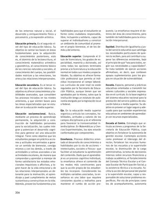 de los entornos natural y social, el
desarrollo y enriquecimiento físico y
psicomotriz, y la expresión artística.
Educación primaria. Es el segundo ni-
vel del tipo de educación básica. Su
objetivo es sentar las bases en áreas
fundamentales para la adquisición
de conocimientos posteriores, esto
es, el dominio de la lectoescritura, el
conocimiento matemático aritmético
y geométrico, el conocimiento básico
de las ciencias naturales y sociales, el
conocimiento del cuerpo, las posibili-
dades motrices y las emociones, las
artes y las relaciones interpersonales.
Educación secundaria. Es el tercer ni-
vel del tipo de educación básica. Su
objetivo es ofrecer conocimientos y ha-
bilidades avanzados, que consoliden
los procesos iniciados en los niveles
anteriores, y que sienten bases para
las áreas especializadas que se estu-
dian en la educación media superior.
Educación socioemocional. Busca,
mediante un proceso de aprendizaje
permanente, la adquisición y cons-
trucción de habilidades personales
para la socialización, las cuales inte-
gran y potencian el desarrollo cogni-
tivo para generar así una educación
integral. Tiene como objetivo que los
estudiantes pongan en práctica accio-
nes y actitudes encaminadas a gene-
rar un sentido de bienestar, consigo
mismos y con los demás, a través de
actividades y rutinas asociadas a las
actividades escolares, de manera que
comprendan y aprendan a manejar de
forma satisfactoria los estados emo-
cionales impulsivos o aflictivos, y lo-
gren hacer de la vida emocional y de
las relaciones interpersonales un de-
tonante para la motivación, el apren-
dizaje y pael cumplimiento de metas
sustantivas y constructivas en la vida.
Además, provee los fundamentos y las
habilidades para que el estudiante se
forme como ciudadano responsable,
libre, incluyente y solidario, capaz de
superar el individualismo y construir
un ambiente de comunidad al promo-
ver el propio bienestar, el de los de-
más y del entorno.
Educación superior. Comprende el tí-
tulo de licenciatura, los grados de es-
pecialidad, maestría y doctorado, así
como todas las opciones terminales
previas a la licenciatura y la educación
normal en todos sus niveles y especia-
lidades. Su objetivo es ofrecer forma-
ción profesional que permita al indi-
viduo incorporarse al campo laboral.
Los currículos de este nivel no están
regulados por la Secretaría de Educa-
ción Pública, aunque tienen que ser
aprobados por la misma, salvo que la
institución tenga un estatuto de auto-
nomía otorgado por la legislación local
o federal.
Eje. En la educación media superior
organiza y articula los conceptos, ha-
bilidades, actitudes y valores de los
campos disciplinares y es el referente
para favorecer la transversalidad in-
terdisciplinar. En Matemáticas y Cien-
cias Experimentales, los ejes estarán
conformados por componentes.
Enseñanza. Proceso didáctico orien-
tado al desarrollo de conocimientos o
habilidades por la vía de acciones –
intelectuales, sociales o físicas– que
faciliten al estudiante la aprehensión
del contenido. Dado que el aprendiza-
je es un proceso cognitivo individual,
la enseñanza ofrece el contenido de
los modos más convincentes para
que la acción propia de los estudian-
tes los incorpore. Considerando las
múltiples variables asociadas, la en-
señanza es una labor que requiere
constantes ajustes y rediseños para
mantener el rumbo de acción pro-
puesto. La enseñanza requiere el do-
minio del área de conocimiento, pero
también de habilidades para la vincu-
lación interpersonal.
Equidad. Distribución igualitaria y jus-
ta del servicio educativo que satisfaga
las necesidades particulares de quie-
nes lo reciben, para así contribuir a su-
perar las diferencias existentes, bajo
el principio de que “sea para todos, se-
gún sus necesidades y capacidades”.
Se trata también de ejercer acciones
afirmativas, es decir, que conlleven
apoyos suplementarios para los gru-
pos en situación de vulnerabilidad.
Escuela. Espacio, personal y prácticas
educativas orientadas a transmitir los
valores culturales y sociales expresa-
dos en el currículo. Es la base orgánica
del sistema educativo nacional para la
prestación del servicio público de edu-
cación básica o media superior. Su ob-
jetivo es proveer un lugar seguro y ade-
cuado para que sucedan experiencias
educativas en ambientes de aprendiza-
je con recursos especializados.
Escuela al Centro. Estrategia que ar-
ticula acciones y programas de la Se-
cretaría de Educación Pública, cuyo
objetivo es fortalecer la autonomía de
gestión escolar. Contempla acciones
como promover el liderazgo del di-
rector; fortalecer los recursos huma-
nos de las escuelas y la supervisión
escolar, la disminución de la carga
administrativa, la toma de decisiones
internas sobre recursos financieros y
trabajo académico; el fortalecimiento
del Consejo Técnico Escolar y el Con-
sejo Escolar de Participación Social; y
la asistencia técnica a la escuela. Fa-
cilita la acción del personal del plantel
y la supervisión escolar, capaz y res-
ponsable de solucionar problemas es-
pecíficos. Por vía de principios como
los de acompañamiento, autonomía
206
 