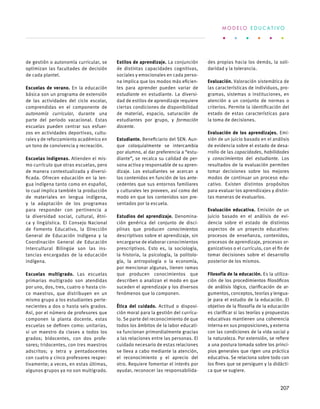 de gestión o autonomía curricular, se
optimizan las facultades de decisión
de cada plantel.
Escuelas de verano. En la educación
básica son un programa de extensión
de las actividades del ciclo escolar,
comprendidas en el componente de
autonomía curricular, durante una
parte del periodo vacacional. Estas
escuelas pueden centrar sus esfuer-
zos en actividades deportivas, cultu-
rales y de reforzamiento académico en
un tono de convivencia y recreación.
Escuelas indígenas. Atienden el mis-
mo currículo que otras escuelas, pero
de manera contextualizada y diversi-
ficada. Ofrecen educación en la len-
gua indígena tanto como en español,
lo cual implica también la producción
de materiales en lengua indígena,
y la adaptación de los programas
para responder con pertinencia a
la diversidad social, cultural, étni-
ca y lingüística. El Consejo Nacional
de Fomento Educativo, la Dirección
General de Educación Indígena y la
Coordinación General de Educación
Intercultural Bilingüe son las ins-
tancias encargadas de la educación
indígena.
Escuelas multigrado. Las escuelas
primarias multigrado son atendidas
por uno, dos, tres, cuatro o hasta cin-
co maestros, que distribuyen en un
mismo grupo a los estudiantes perte-
necientes a dos o hasta seis grados.
Así, por el número de profesores que
componen la planta docente, estas
escuelas se definen como: unitarias,
si un maestro da clases a todos los
grados; bidocentes, con dos profe-
sores; tridocentes, con tres maestros
adscritos; y tetra y pentadocentes
con cuatro y cinco profesores respec-
tivamente; a veces, en estas últimas,
algunos grupos ya no son multigrado.
Estilos de aprendizaje. La conjunción
de distintas capacidades cognitivas,
sociales y emocionales en cada perso-
na implica que los modos más eficien-
tes para aprender pueden variar de
estudiante en estudiante. La diversi-
dad de estilos de aprendizaje requiere
ciertas condiciones de disponibilidad
de material, espacio, saturación de
estudiantes por grupo, y formación
docente.
Estudiante. Beneficiario del SEN. Aun-
que coloquialmente se intercambia
por alumno, al dar preferencia a “estu-
diante”, se recalca su calidad de per-
sona activa y responsable de su apren-
dizaje. Los estudiantes se acercan a
los contenidos en función de los ante-
cedentes que sus entornos familiares
y culturales les proveen, así como del
modo en que los contenidos son pre-
sentados por la escuela.
Estudios del aprendizaje. Denomina-
ción genérica del conjunto de disci-
plinas que producen conocimientos
descriptivos sobre el aprendizaje, sin
encargarse de elaborar conocimientos
prescriptivos. Esto es, la sociología,
la historia, la psicología, la politolo-
gía, la antropología o la economía,
por mencionar algunas, tienen ramas
que producen conocimientos que
describen o analizan el modo en que
suceden el aprendizaje y los diversos
fenómenos que lo componen.
Ética del cuidado. Actitud o disposi-
ción moral para la gestión del currícu-
lo. Se parte del reconocimiento de que
todos los ámbitos de la labor educati-
va funcionan primordialmente gracias
a las relaciones entre las personas. El
cuidado necesario de estas relaciones
se lleva a cabo mediante la atención,
el reconocimiento y el aprecio del
otro. Requiere fomentar el interés por
ayudar, reconocer las responsabilida-
des propias hacia los demás, la soli-
daridad y la tolerancia.
Evaluación. Valoración sistemática de
las características de individuos, pro-
gramas, sistemas o instituciones, en
atención a un conjunto de normas o
criterios. Permite la identificación del
estado de estas características para
la toma de decisiones.
Evaluación de los aprendizajes. Emi-
sión de un juicio basado en el análisis
de evidencia sobre el estado de desa-
rrollo de las capacidades, habilidades
y conocimientos del estudiante. Los
resultados de la evaluación permiten
tomar decisiones sobre los mejores
modos de continuar un proceso edu-
cativo. Existen distintos propósitos
para evaluar los aprendizajes y distin-
tas maneras de evaluarlos.
Evaluación educativa. Emisión de un
juicio basado en el análisis de evi-
dencia sobre el estado de distintos
aspectos de un proyecto educativo:
procesos de enseñanza, contenidos,
procesos de aprendizaje, procesos or-
ganizativos o el currículo, con el fin de
tomar decisiones sobre el desarrollo
posterior de los mismos.
Filosofía de la educación. Es la utiliza-
ción de los procedimientos filosóficos
de análisis lógico, clarificación de ar-
gumentos, conceptos, teorías y lengua-
je para el estudio de la educación. El
objetivo de la filosofía de la educación
es clarificar si las teorías y propuestas
educativas mantienen una coherencia
interna en sus proposiciones, y externa
con las condiciones de la vida social y
la naturaleza. Por extensión, se refiere
a una postura tomada sobre los princi-
pios generales que rigen una práctica
educativa. Se relaciona sobre todo con
los fines que se persiguen y la didácti-
ca que se sugiere.
M O D E L O E D U C A T I V O
207
 