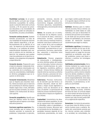 Flexibilidad curricular. Es el princi-
pio de diseño curricular que incluye
elementos susceptibles de cambio,
ajuste o variación dentro del currículo
nacional, a fin de ajustar los proce-
sos educativos a las necesidades de
la población y poder ser utilizados en
los planteles, escuelas y localidades.
Formación continua docente. También
llamada actualización, se trata de
una modalidad de formación docente
sobre saberes específicos, y de per-
feccionamiento de la práctica en el
aula.  Se imparte en las más variadas
instancias, y se conforma de planes
específicamente diseñados para me-
jorar la práctica de los docentes en
ejercicio, los proyectos que puedan
crear los profesores en el ejercicio co-
legiado, y los programas de posgrado
y especialización.
Formación docente. Preparación para
el ejercicio docente. Comprende el de-
sarrollo de saberes relacionados con
los contenidos de la enseñanza, así
como los conocimientos y habilidades
en términos pedagógicos que se re-
quieren en dicha tarea.  
Formación inicial docente. Modalidad
que se imparte para docentes nove-
les. Sienta las bases para el ejercicio
de la enseñanza en distintas especia-
lidades según área o nivel, ofertadas
por las escuelas normales, las univer-
sidades y las instituciones de educa-
ción superior.
Formación propedéutica. Aquella que
tiene por objetivo sentar las bases
cognitivas para el ingreso a una etapa
educativa posterior.
Funciones cognitivas superiores. Pro-
cesos mentales que en mutua coor-
dinación permiten la resolución de
problemas. Comprenden la atención,
percepción, memoria, elección de
motivos, regulación emocional, au-
toconciencia, lenguaje, autocontrol,
funciones ejecutivas, razonamiento,
metacognición y sincronización de las
anteriores.
Género. De acuerdo con el Institu-
to Nacional de las Mujeres (2007),
es el conjunto de ideas, creencias y
atribuciones sociales, construidas
en cada cultura y momento histórico,
tomando como base la diferencia se-
xual, a partir de la cual se elaboran
los conceptos de “masculinidad” y
“feminidad” que determinan el com-
portamiento, funciones, oportunida-
des, valoración, y relaciones entre
mujeres y hombres.
Globalización. Proceso progresivo
de comunicación e interdependen-
cia entre distintos países del mundo,
que une mercados, fusiona culturas y
produce transformaciones de carác-
ter migratorio, económico, político y
cultural.  Enmarca formas inéditas de
relación entre las naciones y conforma
nuevos vínculos y procesos de inclu-
sión y exclusión a escala planetaria.
Gobernanza. Procesos instituciona-
les de decisión que dan forma a un
sistema educativo, desde las deci-
siones a mayor escala legislativa o
política, hasta las decisiones en el
aula y el plantel. La participación de
todos los actores transforma el proce-
so educativo e impacta en el gobierno
de sí mismo.
Gradualidad. Característica de desa-
rrollarse de manera paulatina. Es una
de las suposiciones más ampliamen-
te difundidas sobre el aprendizaje y
el desarrollo humano. Reconoce que
el crecimiento de las facultades y ca-
pacidades humanas depende de las
condiciones preexistentes, de modo
que ningún cambio puede efectuarse
si no guarda alguna similitud con las
estructuras mentales previas.
Habilidad. Destreza para la realiza-
ción de una tarea, física o mental. Las
habilidades no están dadas en cada
individuo, sino que se desarrollan en
la interacción que tiene con el ambien-
te, de modo que los procesos indivi-
duales de aprendizaje y los procesos
sociales de interacción necesitan
coordinarse para lograr su mejora.
Habilidades cognitivas. Estrategias y
recursos mentales de los que se dis-
pone para aprender. Su desarrollo
requiere poner en juego los recursos
cognitivos ya existentes, para abor-
dar problemas nuevos que lleven a
reformar o reutilizar las estrategias
ya conocidas.
Habilidades socioemocionales. Herra-
mientas mediante las cuales las per-
sonas pueden entender y regular las
emociones; establecer y alcanzar me-
tas positivas; sentir y mostrar empatía
hacia los demás; establecer y mante-
ner relaciones positivas; y tomar deci-
siones responsablemente. Entre ellas
se encuentran el reconocimiento de
emociones, la perseverancia, la em-
patía y la asertividad.
Horas lectivas. Horas dedicadas al
trabajo educativo escolar, sinónimo
de horas de clase. El currículo asigna
un cierto número de horas lectivas se-
manales a cada espacio curricular, de
manera que cada escuela pueda defi-
nir su organización específica.
Humanismo. Corriente de pensamien-
to que tiene como fin último la convi-
vencia humana justa y solidaria. Re-
quiere del conocimiento provisto por
las ciencias sociales para entender
a la sociedad, las comunidades, las
208
 