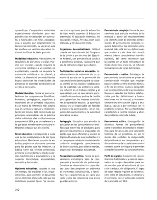 aprendizaje. Comprenden materiales
especialmente diseñados para res-
ponder a las necesidades del currícu-
lo; o fabricados con fines pedagógi-
cos; o aquello que originalmente no
tenían esa intención, su uso en el aula
les confiere un sentido educativo. In-
cluyen los libros de texto gratuito
Modalidad educativa. Variaciones en
requisitos de presencia escolar. Pue-
den ser: escolar, cuando requiere la
asistencia cotidiana a un plantel; no
escolarizada, cuando no requiere la
asistencia cotidiana a un plantel; y
mixta. La diversidad de modalidades
busca satisfacer las necesidades de
personas en distintas condiciones de
acceso a la escuela.
Modelo Educativo. Forma en que se re-
lacionan los componentes filosóficos,
humanos, pedagógicos, cognitivos y
materiales de un proyecto educativo.
Es un marco de referencia más amplio
que el currículo y regula la implemen-
tación del mismo. Está conformado por
principios orientadores de la práctica
de los individuos y las instituciones que
componen el SEN, y es una referencia a
la que estos miembros recurren para in-
terpretar y regular sus decisiones.
Nivel educativo. Corresponde a cada
una de las subdivisiones de los tipos
educativos. Mantienen un plan de es-
tudios propio con objetivos comunes
para los grados que los integran. La
básica tiene los niveles preescolar,
primaria y secundaria; la media supe-
rior, bachillerato o equivalentes, y la
superior licenciatura, especialidad,
maestría y doctorado.
Opciones educativas. Ajustes al uso
del tiempo, los espacios o los reque-
rimientos, para permitir el desarrollo
de los distintos planes de vida que los
individuos puedan tener. Se recono-
cen cinco opciones para la educación
de tipo medio superior: I) Educación
presencial, II) Educación intensiva, III)
Educación virtual, IV) Educación auto
planeada y V) Educación mixta.
Organismo descentralizado. Entidad
creada por ley o decreto del Congreso
de la Unión o por decreto del Ejecuti-
vo Federal, con personalidad jurídica
y patrimonio propios, cualquiera que
sea la estructura legal que adopte.
Participación social en educación. In-
volucramiento de miembros de la co-
munidad escolar en la promoción de
las condiciones óptimas para su traba-
jo, dentro de los marcos establecidos
por la legalidad. Los ambientes socia-
les influyen en el trabajo escolar y el
aprendizaje; así, es necesaria la parti-
cipación de madres y padres de familia
para garantizar las mejores condicio-
nes de operación escolar.  La autoridad
escolar es la responsable de facilitar
y procurar la participación, con el res-
paldo del ayuntamiento y la autoridad
educativa locales.
Pedagogía. Disciplina que estudia la
educación en los conocimientos cientí-
ficos que sobre ella se producen, para
generar lineamientos o propuestas de
acción que sean eficientes y cuiden la
dignidad humana de los estudiantes. Es
un campo que trabaja de modo interdis-
ciplinario conjugando conocimientos
de distintas áreas, para diseñar teorías,
proyectos y estrategias educativas.
Pensamiento analítico. Forma de pen-
samiento estratégico para la com-
prensión y resolución de problemas.
Consiste en desarrollar las capacida-
des para descomponer un problema
en elementos constitutivos, e identi-
ficar las características de cada uno
tanto como las relaciones que estos
guardan entre sí.
Pensamiento complejo. Forma de pen-
samiento que articula modelos de la
realidad a partir del reconocimiento
y la identificación de distintas dimen-
siones. El pensamiento complejo re-
quiere determinar los elementos de la
realidad más allá de las definiciones
que acotan a cada área del conoci-
miento (véase conocimiento interdis-
ciplinar), así como reconocer que
las partes de un todo interactúan de
modo dialéctico, esto es, se influyen
mutuamente a lo largo del tiempo.
Pensamiento creativo. Estrategia de
pensamiento consistente en poner en
consideración vínculos que resultan
poco evidentes entre diversos temas,
a fin de encontrar nuevas perspecti-
vas y concepciones de lo ya conocido.
Requiere exceder los límites estable-
cidos por las definiciones y buscar
relaciones en lo inusual, y mantener
siempre una vinculación lógica o ana-
lógica, causal o por similitud con el
problema original. Por su flexibilidad
característica facilita resolver y abor-
dar problemas de toda índole.
Pensamiento crítico. Conjugación de
distintas formas de pensamiento,
como el analítico, el complejo o el crea-
tivo, para llevar a cabo una valoración
holística de un problema, en por lo
menos dos sentidos: la comprensión
del problema en sus componentes; y el
discernimiento de las relaciones con el
contexto que le dan lugar y le permiten
o impiden sostener su funcionamiento.
Perfil de egreso. Conjunto de conoci-
mientos, habilidades, y valores expre-
sadas en rasgos deseables para ser
alcanzados por el estudiante al con-
cluir la educación obligatoria. El logro
de estos rasgos requiere de la interac-
ción entre el estudiante, el docente y
el currículo, con el adecuado soporte
de la escuela y el SEN.
210
 