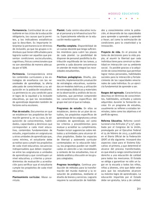 Permanencia. Continuidad de un es-
tudiante en los ciclos de la educación
obligatoria, las causas que la permi-
ten, y los indicadores estadísticos
que la describen. Es importante in-
terpretar la permanencia en términos
de inclusión, ya que los grupos o in-
dividuos que tienen dificultades para
lograrla suelen ser aquellos que pre-
sentan condiciones socioculturales,
cognitivas, físicas o emocionales que
no son atendidas de manera adecua-
da por el SEN.
Pertinencia. Correspondencia entre
los contenidos curriculares y las es-
trategias de enseñanza con las ne-
cesidades de aprendizaje, la oferta
adecuada de conocimientos y su ad-
quisición en la población estudiantil.
La pertinencia es una condición para
el logro de la equidad y la inclusión
educativas, ya que las necesidades
de aprendizaje dependen también de
factores extra escolares.
Plan de estudio. Documentos en que
se establecen los propósitos de for-
mación general y, en su caso, la ad-
quisición de conocimientos, habili-
dades, capacidades y destrezas que
correspondan a cada nivel educa-
tivo; contenidos fundamentales de
estudio, organizados en asignaturas
u otras unidades de aprendizaje que,
como mínimo, el estudiante debe
acreditar para cumplir los propósitos
de cada nivel educativo; secuencias
indispensables que deben respetar-
se entre las asignaturas o unidades
de aprendizaje y que constituyen un
nivel educativo; y criterios y proce-
dimientos de evaluación y acredita-
ción para verificar que el estudiante
cumple los propósitos de cada nivel
educativo.
Planteamiento curricular. Véase cu-
rrículo.
Plantel. Cada centro educativo inclu-
ye al personal y la infraestructura físi-
ca. Especialmente referido en la edu-
cación media superior.
Plantilla completa. Disponibilidad de
un cuerpo docente que tenga suficien-
tes miembros para cubrir las plazas
de cada plantel. La posibilidad de
disponer de personal posibilita la dis-
tribución equilibrada de las tareas, y
permite a cada docente concentrarse
en atender de modo integral las nece-
sidades estudiantiles.
Prácticas pedagógicas. Diseño, pla-
neación, implementación y evaluación
de estrategias educativas, sustenta-
das en modelos teóricos; y utilización
de estrategias didácticas y materiales
en la observación y análisis de los es-
tudiantes, que permitan comprender
las características específicas del
grupo real con el que se trabaja.
Programas de estudio. En ellos se
establecen, dentro de un plan de es-
tudios, los propósitos específicos de
aprendizaje de las asignaturas u otras
unidades de aprendizaje; así como
los criterios y procedimientos para
evaluar y acreditar su cumplimiento.
Pueden incluir sugerencias sobre mé-
todos y actividades para alcanzar di-
chos propósitos. Dados los espacios
de libertad y autonomía curricular
contemplados en la educación bási-
ca, los programas pueden ser modifi-
cados en atención a las necesidades
y contexto de los estudiantes, tras el
debido análisis y discusión en los gru-
pos colegiados.
Progreso tecnológico. Continua pro-
ducción de métodos para la transfor-
mación del mundo material y la re-
solución de problemas, mediante el
diseño de bienes y servicios. Lograrlo
requiere la socialización de habilida-
des y conocimientos entre la pobla-
ción, el desarrollo de las capacidades
para aprender a aprender y aprender
a hacer, así como la estimulación de
condiciones para la creatividad y la
innovación.
Proyecto de vida. Es el proceso de
toma de decisiones para la vida pro-
pia, al asumir la libertad que cada
individuo tiene para construir su iden-
tidad en interacción con su ambiente
social.  Es posible gracias a la adqui-
sición de conocimientos que permitan
lograr metas personales, habilidades
sociales para la interacción y fortale-
cimiento de las capacidades emocio-
nales de cada individuo. Es un ejerci-
cio fundamental de aprender a ser.
Rasgos del egresado. Características
descritas en términos de conocimien-
tos, habilidades, actitudes y valores
adquiridos durante la formación es-
colar. En un programa de estudios,
usualmente se refieren a estados ter-
minales, tales como los objetivos o el
perfil de egreso.
Reforma Educativa. Reforma consti-
tucional a los Artículos 3° y 73°, apro-
bada por el Congreso de la Unión,
promulgada por el Ejecutivo Federal
el 25 de febrero de 2013, y publicada
en el Diario Oficial de la Federación
(DOF) al día siguiente. Incorporó dos
aspectos clave para el Sistema Edu-
cativo: el primero, y que determinó el
alcance del proceso transformador,
es que elevó a rango constitucional el
derecho a una educación de calidad
para todos los mexicanos. El Estado
se obliga a garantizar no sólo un lu-
gar en la escuela a todos los niños,
niñas y jóvenes, sino que debe velar
para que los estudiantes alcancen
su máximo logro de aprendizajes. La
educación impartida por el Estado
debe ser gratuita, laica y de calidad.
M O D E L O E D U C A T I V O
211
 