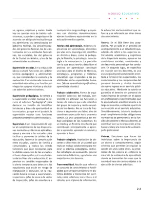 so, egreso, objetivos y metas. Hasta
hoy se cuentan más de treinta sub-
sistemas, y pueden categorizarse de
acuerdo con el tipo de institución que
los administra: los centralizados del
gobierno federal, los descentraliza-
dos del gobierno federal, los descen-
tralizados de las entidades federati-
vas, los estatales, los del gobierno
de la Ciudad de México, y los de las
universidades autónomas.
Supervisión escolar. En la educación
básica cumple funciones de carácter
técnico–pedagógico y administrati-
vo, que comprenden la asesoría y la
evaluación. Es considerada como una
autoridad educativa y su función pri-
vilegia los apoyos técnicos y didácti-
cos sobre los administrativos.
Supervisión pedagógica. Se refiere a
la supervisión escolar. Aunque se re-
curre al adjetivo “pedagógica” para
destacar su función de identificar
fortalezas y áreas de oportunidad en
las escuelas, ya que en el pasado, la
supervisión escolar tuvo funciones
predominantemente administrativas.
Supervisor. Es el responsable de vigi-
lar el cumplimiento de las disposicio-
nes normativas y técnicas aplicables;
apoya y asesora a las escuelas para
facilitar y promover la calidad de la
educación; favorece la comunicación
entre escuelas, padres de familia y
comunidades; y realiza las demás
funciones que sean necesarias para
la debida operación de las escuelas,
el buen desempeño y el cumplimien-
to de los fines de la educación. El su-
pervisor es también responsable de
la alerta temprana para detectar a los
estudiantes que están en riesgo de
reprobación o exclusión. En la edu-
cación básica incluye a supervisores,
inspectores, jefes de zona o de sector
de inspección, jefes de enseñanza o
cualquier otro cargo análogo; y a quie-
nes con distintas denominaciones
ejercen funciones equivalentes en la
educación media superior.
Teorías del aprendizaje. Modelos ex-
plicativos del aprendizaje, obtenidos
por vías de la investigación científica
en distintas áreas, como la pedago-
gía, la filosofía, la psicología, la socio-
logía o la neurociencia. La precisión
con la que estas teorías describan el
proceso de aprendizaje constituye
una base para el diseño de técnicas,
estrategias, programas y sistemas
educativos que respondan a las po-
sibilidades de las capacidades huma-
nas. (Véase aprendizaje significativo y
aprendizaje situado.)
Trabajo colaborativo. Forma de orga-
nización colectiva del trabajo, con-
sistente en articular las funciones y
tareas de manera que cada miembro
del grupo dé soporte y reciba respal-
do de los demás. No se trata de frac-
cionar o segmentar una labor, sino de
coordinar su ejecución hacia una meta
común. Es una característica del tra-
bajo colegiado de las Academias. Es
un medio y un fin de la enseñanza que
contribuyen principalmente a apren-
der a aprender, aprender a convivir y
aprender a hacer.
Trabajo colegiado. Asociación de do-
centes y directivos de un plantel que
realizan trabajo colaborativo para me-
jorar la práctica pedagógica, redise-
ñar estrategias de evaluación, generar
materiales didácticos, y gestionar una
mejor formación docente.
Transversalidad. Noción que refiere a
un conjunto de conocimientos o habili-
dades que se hacen presentes en dis-
tintos ámbitos y momentos del currí-
culo, como la lectura, la escritura, o el
cálculo; y en el plano de la formación,
la educación socioemocional que re-
fuerza y es reforzada por otras áreas
de conocimiento.
Tutoría. En el SEN tiene dos acep-
ciones. Por un lado es el proceso de
acompañamiento a un estudiante que,
además de referir a los aspectos es-
trictamente académicos y cognitivos
de la trayectoria escolar, apoya en las
condiciones sociales, emocionales y
de desarrollo personal que los condu-
cen. En segundo lugar, en específico
en relación con los docentes, es una
estrategia de profesionalización orien-
tada a fortalecer las capacidades, los
conocimientos y las competencias del
personal docente y técnico docente
de nuevo ingreso en el servicio públi-
co educativo. Mediante la tutoría se
garantiza el derecho del personal de
nuevo ingreso de contar con el apoyo
de profesionales experimentados que
lo acompañarán académicamente a lo
largo de dos años, contados a partir de
su inserción en el servicio educativo.
Simultáneamente, la tutoría coadyuva
en el cumplimiento de las obligaciones
normativas de permanencia en la fun-
ción del docente o técnico docente, al
contribuir con su incorporación al tra-
bajo escolar y a la mejora de su desem-
peño profesional
Valores. Elecciones que hacen los
individuos sobre la importancia de
un objeto o comportamiento, según
criterios que permiten jerarquizar la
opción de unos sobre otros. La ense-
ñanza de los valores es entonces la
creación de ambientes de aprendizaje
donde se transmitan los usos que la
sociedad hace de ciertos objetos o la
ejecución de ciertas prácticas.
M O D E L O E D U C A T I V O
213
 