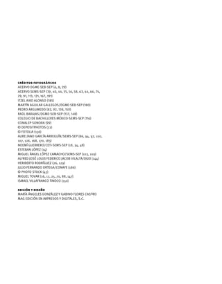 Créditos fotográficos
Acervo DGME-SEB-SEP (6, 8, 29)
Acervo SEMS-SEP (39, 40, 44, 55, 56, 58, 63, 64, 66, 74,
79, 91, 113, 121, 167, 191)
Itzel Aiko Alonso (185)
Martín Aguilar Gallegos/DGME-SEB-SEP (180)
Pedro Argumedo (82, 92, 138, 159)
Raúl Barajas/DGME-SEB-SEP (137, 148)
Colegio de Bachilleres México-SEMS-SEP (116)
CONALEP Sonora (99)
© Depositphotos (72)
© Fotolia (156)
Aureliano García Arreguín/SEMS-SEP (86, 94, 97, 100,
107, 126, 168, 170, 183)
Noemí Guerrero/CETI-SEMS-SEP (18, 34, 48)
Esteban López (14)
Miguel Ángel López Camacho/SEMS-SEP (103, 109)
Alfred José Louis Federico Jacob Vilalta/DGEI (144)
Heriberto Rodríguez (26, 129)
Julio Fernando Ortega/CONAFE (186)
© Photo Stock (43)
Miguel Tovar (16, 17, 25, 70, 88, 147)
Ismael Villafranco Tinoco (150)
edición y diseño
maría ángeles gonzález y gabino flores castro
mag edición en impresos y digitales, s.c.
 