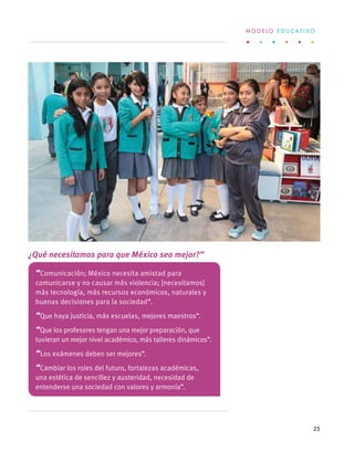 “Comunicación; México necesita amistad para
comunicarse y no causar más violencia; [necesitamos]
más tecnología, más recursos económicos, naturales y
buenas decisiones para la sociedad”.
“Que haya justicia, más escuelas, mejores maestros”.
“Que los profesores tengan una mejor preparación, que
tuvieran un mejor nivel académico, más talleres dinámicos”.
“Los exámenes deben ser mejores”.
“Cambiar los roles del futuro, fortalezas académicas,
una estética de sencillez y austeridad, necesidad de
entenderse una sociedad con valores y armonía”.
¿Qué necesitamos para que México sea mejor?”
M O D E L O E D U C A T I V O
25
 