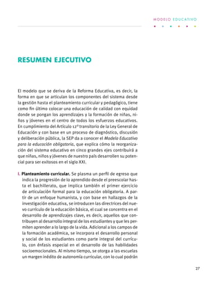 El modelo que se deriva de la Reforma Educativa, es decir, la
forma en que se articulan los componentes del sistema desde
la gestión hasta el planteamiento curricular y pedagógico, tiene
como fin último colocar una educación de calidad con equidad
donde se pongan los aprendizajes y la formación de niñas, ni-
ños y jóvenes en el centro de todos los esfuerzos educativos.
En cumplimiento del Artículo 12° transitorio de la Ley General de
Educación y con base en un proceso de diagnóstico, discusión
y deliberación pública, la SEP da a conocer el Modelo Educativo
para la educación obligatoria, que explica cómo la reorganiza-
ción del sistema educativo en cinco grandes ejes contribuirá a
que niñas, niños y jóvenes de nuestro país desarrollen su poten-
cial para ser exitosos en el siglo XXI.
I. Planteamiento curricular. Se plasma un perfil de egreso que
indica la progresión de lo aprendido desde el preescolar has-
ta el bachillerato, que implica también el primer ejercicio
de articulación formal para la educación obligatoria. A par-
tir de un enfoque humanista, y con base en hallazgos de la
investigación educativa, se introducen las directrices del nue-
vo currículo de la educación básica, el cual se concentra en el
desarrollo de aprendizajes clave, es decir, aquellos que con-
tribuyen al desarrollo integral de los estudiantes y que les per-
miten aprender a lo largo de la vida. Adicional a los campos de
la formación académica, se incorpora el desarrollo personal
y social de los estudiantes como parte integral del currícu-
lo, con énfasis especial en el desarrollo de las habilidades
socioemocionales. Al mismo tiempo, se otorga a las escuelas
un margen inédito de autonomía curricular, con lo cual podrán
Resumen ejecutivo
M O D E L O E D U C A T I V O
27
 