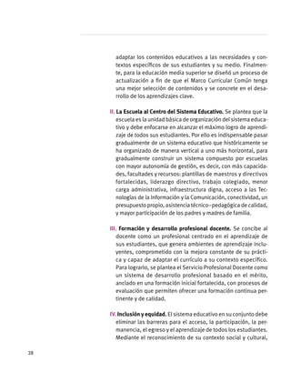 adaptar los contenidos educativos a las necesidades y con-
textos específicos de sus estudiantes y su medio. Finalmen-
te, para la educación media superior se diseñó un proceso de
actualización a fin de que el Marco Curricular Común tenga
una mejor selección de contenidos y se concrete en el desa-
rrollo de los aprendizajes clave.
II. La Escuela al Centro del Sistema Educativo. Se plantea que la
escuela es la unidad básica de organización del sistema educa-
tivo y debe enfocarse en alcanzar el máximo logro de aprendi-
zaje de todos sus estudiantes. Por ello es indispensable pasar
gradualmente de un sistema educativo que históricamente se
ha organizado de manera vertical a uno más horizontal, para
gradualmente construir un sistema compuesto por escuelas
con mayor autonomía de gestión, es decir, con más capacida-
des, facultades y recursos: plantillas de maestros y directivos
fortalecidas, liderazgo directivo, trabajo colegiado, menor
carga administrativa, infraestructura digna, acceso a las Tec-
nologías de la Información y la Comunicación, conectividad, un
presupuesto propio, asistencia técnico–pedagógica de calidad,
y mayor participación de los padres y madres de familia.
III. Formación y desarrollo profesional docente. Se concibe al
docente como un profesional centrado en el aprendizaje de
sus estudiantes, que genera ambientes de aprendizaje inclu-
yentes, comprometido con la mejora constante de su prácti-
ca y capaz de adaptar el currículo a su contexto específico.
Para lograrlo, se plantea el Servicio Profesional Docente como
un sistema de desarrollo profesional basado en el mérito,
anclado en una formación inicial fortalecida, con procesos de
evaluación que permiten ofrecer una formación continua per-
tinente y de calidad.
IV.Inclusiónyequidad. El sistema educativo en su conjunto debe
eliminar las barreras para el acceso, la participación, la per-
manencia, el egreso y el aprendizaje de todos los estudiantes.
Mediante el reconocimiento de su contexto social y cultural,
28
 