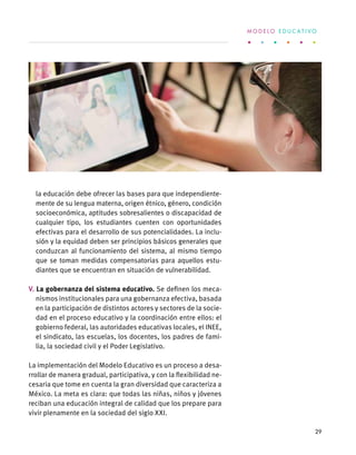la educación debe ofrecer las bases para que independiente-
mente de su lengua materna, origen étnico, género, condición
socioeconómica, aptitudes sobresalientes o discapacidad de
cualquier tipo, los estudiantes cuenten con oportunidades
efectivas para el desarrollo de sus potencialidades. La inclu-
sión y la equidad deben ser principios básicos generales que
conduzcan al funcionamiento del sistema, al mismo tiempo
que se toman medidas compensatorias para aquellos estu-
diantes que se encuentran en situación de vulnerabilidad.
V. La gobernanza del sistema educativo. Se definen los meca-
nismos institucionales para una gobernanza efectiva, basada
en la participación de distintos actores y sectores de la socie-
dad en el proceso educativo y la coordinación entre ellos: el
gobierno federal, las autoridades educativas locales, el INEE,
el sindicato, las escuelas, los docentes, los padres de fami-
lia, la sociedad civil y el Poder Legislativo.
La implementación del Modelo Educativo es un proceso a desa-
rrollar de manera gradual, participativa, y con la flexibilidad ne-
cesaria que tome en cuenta la gran diversidad que caracteriza a
México. La meta es clara: que todas las niñas, niños y jóvenes
reciban una educación integral de calidad que los prepare para
vivir plenamente en la sociedad del siglo XXI.
M O D E L O E D U C A T I V O
29
 