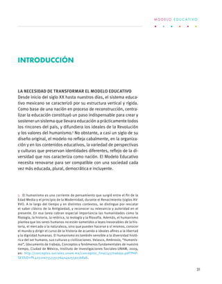 La necesidad de transformar el Modelo Educativo
Desde inicio del siglo XX hasta nuestros días, el sistema educa-
tivo mexicano se caracterizó por su estructura vertical y rígida.
Como base de una nación en proceso de reconstrucción, centra-
lizar la educación constituyó un paso indispensable para crear y
sostener un sistema que llevara educación a prácticamente todos
los rincones del país, y difundiera los ideales de la Revolución
y los valores del humanismo.5
No obstante, a casi un siglo de su
diseño original, el modelo no refleja cabalmente, en la organiza-
ción y en los contenidos educativos, la variedad de perspectivas
y culturas que preservan identidades diferentes, reflejo de la di-
versidad que nos caracteriza como nación. El Modelo Educativo
necesita renovarse para ser compatible con una sociedad cada
vez más educada, plural, democrática e incluyente.
5  El humanismo es una corriente de pensamiento que surgió entre el fin de la
Edad Media y el principio de la Modernidad, durante el Renacimiento (siglos XV-
XVI). A lo largo del tiempo y en distintos contextos, se distingue por rescatar
el saber clásico de la Antigüedad, y reconocer su relevancia y autoridad en el
presente. En esa tarea cobran especial importancia las humanidades como la
filología, la historia, la retórica, la teología y la filosofía. Además, el humanismo
plantea que los seres humanos no están sometidos a leyes inexorables de la his-
toria, el mercado o la naturaleza, sino que pueden hacerse a sí mismos, conocer
el mundo y dirigir el curso de la historia de acuerdo a ideales afines a la libertad
y la dignidad humanas. El humanismo es también sensible a la diversidad histó-
rica del ser humano, sus culturas y civilizaciones. Velasco, Ambrosio, “Humanis-
mo”, (documento de trabajo, Conceptos y fenómenos fundamentales de nuestro
tiempo, Ciudad de México, Instituto de Investigaciones Sociales-UNAM, 2009,
en: http://conceptos.sociales.unam.mx/conceptos_final/437trabajo.pdf?PHP-
SESSID=ffc42510e755335c76404a255913b8ab.
Introducción
M O D E L O E D U C A T I V O
31
 