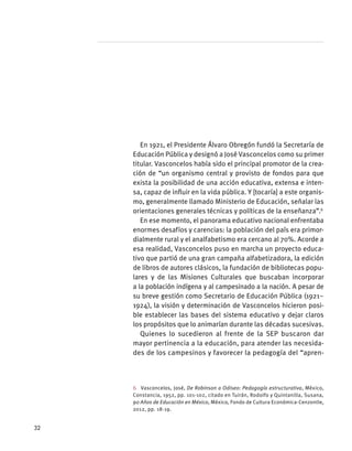 En 1921, el Presidente Álvaro Obregón fundó la Secretaría de
Educación Pública y designó a José Vasconcelos como su primer
titular. Vasconcelos había sido el principal promotor de la crea-
ción de “un organismo central y provisto de fondos para que
exista la posibilidad de una acción educativa, extensa e inten-
sa, capaz de influir en la vida pública. Y [tocaría] a este organis-
mo, generalmente llamado Ministerio de Educación, señalar las
orientaciones generales técnicas y políticas de la enseñanza”.6
En ese momento, el panorama educativo nacional enfrentaba
enormes desafíos y carencias: la población del país era primor-
dialmente rural y el analfabetismo era cercano al 70%. Acorde a
esa realidad, Vasconcelos puso en marcha un proyecto educa-
tivo que partió de una gran campaña alfabetizadora, la edición
de libros de autores clásicos, la fundación de bibliotecas popu-
lares y de las Misiones Culturales que buscaban incorporar
a la población indígena y al campesinado a la nación. A pesar de
su breve gestión como Secretario de Educación Pública (1921–
1924), la visión y determinación de Vasconcelos hicieron posi-
ble establecer las bases del sistema educativo y dejar claros
los propósitos que lo animarían durante las décadas sucesivas.
Quienes lo sucedieron al frente de la SEP buscaron dar
mayor pertinencia a la educación, para atender las necesida-
des de los campesinos y favorecer la pedagogía del “apren-
6  Vasconcelos, José, De Robinson a Odiseo: Pedagogía estructurativa, México,
Constancia, 1952, pp. 101-102, citado en Tuirán, Rodolfo y Quintanilla, Susana,
90 Años de Educación en México, México, Fondo de Cultura Económica-Cenzontle,
2012, pp. 18-19.
32
 