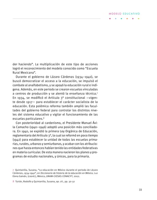 der haciendo”. La multiplicación de este tipo de acciones
logró el reconocimiento del modelo conocido como “Escuela
Rural Mexicana”.
Durante el gobierno de Lázaro Cárdenas (1934–1940), se
buscó democratizar el acceso a la educación, se impulsó el
combate al analfabetismo, y se apoyó la educación rural e indí-
gena. Además, en este periodo se crearon escuelas vinculadas
a centros de producción y se alentó la enseñanza técnica.7
En 1934, se modificó el Artículo 3° constitucional —vigen-
te desde 1917— para establecer el carácter socialista de la
educación. Esta polémica reforma también amplió las facul-
tades del gobierno federal para controlar los distintos nive-
les del sistema educativo y vigilar el funcionamiento de las
escuelas particulares.8
Con posterioridad al cardenismo, el Presidente Manuel Ávi-
la Camacho (1940–1946) adoptó una posición más conciliado-
ra. En 1940, se expidió la primera Ley Orgánica de Educación,
reglamentaria del Artículo 3°, la cual se reformó en poco tiempo
(1942) para establecer la unidad de todas las escuelas prima-
rias, rurales, urbanas y semiurbanas, y acabar con las atribucio-
nes que hasta entonces habían tenido las entidades federativas
en materia curricular. De esta manera nacieron los planes y pro-
gramas de estudio nacionales, y únicos, para la primaria.
7  Quintanilla, Susana, “La educación en México durante el periodo de Lázaro
Cárdenas, 1934-1940”, en Diccionario de historia de la educación en México, Luz
Elena Galván, (coord.), México, UNAM-CIESAS-CONACYT, 2002.
8  Tuirán, Rodolfo y Quintanilla, Susana, op. cit., pp. 30-32
M O D E L O E D U C A T I V O
33
 