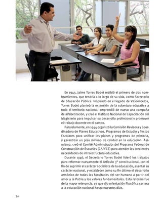 En 1943, Jaime Torres Bodet recibió el primero de dos nom-
bramientos, que tendría a lo largo de su vida, como Secretario
de Educación Pública. Inspirado en el legado de Vasconcelos,
Torres Bodet planteó la extensión de la cobertura educativa a
todo el territorio nacional, emprendió de nuevo una campaña
de alfabetización, y creó el Instituto Nacional de Capacitación del
Magisterio para impulsar su desarrollo profesional y promover
el trabajo docente en el campo.
Paralelamente, en 1944 organizó la Comisión Revisora y Coor-
dinadora de Planes Educativos, Programas de Estudio y Textos
Escolares para unificar los planes y programas de primaria,
y garantizar un piso mínimo de calidad en la educación. Asi-
mismo, creó el Comité Administrador del Programa Federal de
Construcción de Escuelas (CAPFCE) para atender las crecientes
necesidades de infraestructura educativa.
Durante 1946, el Secretario Torres Bodet lideró los trabajos
para reformar nuevamente el Artículo 3° constitucional, con el
fin de suprimir el carácter socialista de la educación, asentar su
carácter nacional, y establecer como su fin último el desarrollo
armónico de todas las facultades del ser humano a partir del
amor a la Patria y los valores fundamentales. Esta reforma fue
de la mayor relevancia, ya que dio orientación filosófica certera
a la educación nacional hasta nuestros días.
34
 
