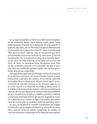 En su segundo periodo al frente de la SEP, durante el gobier-
no del Presidente Adolfo López Mateos (1958–1964), Torres
Bodet introdujo el sentido de la planeación de largo plazo en el
quehacer educativo, con el “Plan Nacional para el Mejoramiento
y la Expansión de la Educación Primaria”, mejor conocido como
“Plan de Once Años”. Además, creó un instrumento que resul-
taría primordial para la educación de los mexicanos: el libro de
texto gratuito. Con la fundación, en 1959, de la Comisión Nacio-
nal de Libros de Texto Gratuitos, la sociedad tuvo acceso a los
libros de texto, no solamente como herramienta para refor-
zar los contenidos comunes en la educación de todo el país,
sino como una medida de equidad y apoyo a las familias que no
tenían recursos para adquirirlos.
Alolargodelassiguientesdosdécadascontinuólaexpansión
de la cobertura educativa, así como el fortalecimiento jurídico,
institucional y operativo del sistema. El incremento acelerado
de la población y la urbanización del país dieron lugar a la con-
centración de enormes recursos en las escuelas urbanas, y a
un fuerte impulso a la educación tecnológica. Por su parte, en
el ámbito rural, aunque hubo avances, entre los que destaca la
creación del Consejo Nacional de Fomento Educativo (CONAFE)
en 1971, los esfuerzos dirigidos a modificar prácticas, métodos
y contenidos de fortalecimiento del ejercicio magisterial no fue-
ron suficientes para cambiar la lógica del modelo educativo y
hacer de la educación un verdadero motor de movilidad social.
En 1973, se estableció la Comisión Coordinadora de la Refor-
ma Educativa con el objetivo de mejorar la educación primaria.
Dicha comisión revisó los planes y programas de estudio, así
como los materiales y contenidos de los libros de texto gratuito.
M O D E L O E D U C A T I V O
35
 