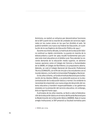 Asimismo, se realizó un esfuerzo por descentralizar funciones
de la SEP a partir de la creación de unidades de servicios regio-
nales en las nueve zonas en las que fue dividido el país. Se
publicó también una nueva Ley Federal de Educación, en susti-
tución de la Ley Orgánica de Educación Pública de 1942.9
Durante esa misma década, la matrícula de la educación bási-
ca continuó su rápido crecimiento. La puesta en marcha de la
telesecundaria a partir de 1969 resultó fundamental para pro-
veer este nivel educativo en el ámbito rural. Para atender la cre-
ciente demanda de la educación media superior, se abrieron
nuevas opciones como el Colegio de Ciencias y Humanidades
de la UNAM, el Colegio de Bachilleres y la preparatoria abierta.
Además, se creó el Colegio Nacional de Educación Profesional
Técnica (CONALEP), con el fin de vincular a los estudiantes con el
mundo laboral, y se fundó la Universidad Pedagógica Nacional.
En los años ochenta, se fundó el Instituto Nacional para la Edu-
cación de los Adultos (INEA), y se pretendió avanzar en la des-
centralización de la educación básica y normal. Era evidente la
necesidad de emprender una nueva etapa de desarrollo del sis-
tema educativo y transferir responsabilidades a los gobiernos
estatales en la prestación del servicio educativo; sin embargo,
ésta se lograría hasta 1992.
A principios de los años noventa, se llevó a cabo la federaliza-
ción de la educación básica en el marco del Acuerdo Nacional para
la Modernización de la Educación Básica (ANMEB). Bajo el nuevo
arreglo institucional, la SEP preservó su facultad normativa para
9 Ibídem, pp. 73-74.
36
 