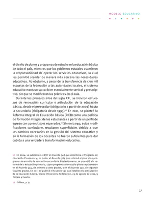 eldiseñodeplanesyprogramasdeestudioenlaeducaciónbásica
de todo el país, mientras que los gobiernos estatales asumieron
la responsabilidad de operar los servicios educativos, lo cual
les permitió atender de manera más cercana las necesidades
educativas. No obstante, a pesar de la transferencia de cien mil
escuelas de la federación a las autoridades locales, el sistema
educativo mantuvo su carácter esencialmente vertical y prescrip-
tivo, sin que se modificaran las prácticas en el aula.
Durante los primeros años del siglo XXI, se hicieron esfuer-
zos de renovación curricular y articulación de la educación
básica, desde el preescolar (obligatorio a partir de 2002) hasta
la secundaria (obligatoria desde 1993).10
En 2011, se planteó la
Reforma Integral de Educación Básica (RIEB) como una política
de formación integral de los estudiantes a partir de un perfil de
egreso con aprendizajes esperados.11
Sin embargo, estas modi-
ficaciones curriculares resultaron superficiales debido a que
los cambios necesarios en la gestión del sistema educativo y
en la formación de los docentes no fueron suficientes para dar
cabida a una verdadera transformación educativa.
10  En 2004, se publicó en el DOF el Acuerdo 348 que determina el Programa de
Educación Preescolar y, en 2006, el Acuerdo 384 que reformó el plan y los pro-
gramas de estudio de educación secundaria. Posteriormente, se procedió a la re-
forma de la educación primaria, cuyos programas de estudio piloto se plasmaron
en el Acuerdo 494, de primero y sexto grados, y en el Acuerdo 540, de segundo
y quinto grados. En 2011 se publicó el Acuerdo 592 que establece la articulación
de la educación básica, Diario Oficial de la Federación, 29 de agosto de 2011, §
Tercera y Cuarta.
11  Ibídem, p. 9.
M O D E L O E D U C A T I V O
37
 
