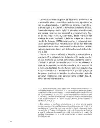 La educación media superior se desarrolló, a diferencia de
la educación básica, en múltiples subsistemas agrupados en
tres grandes categorías: el bachillerato general, el bachillera-
to tecnológico y, más tarde, la formación profesional técnica.
Durante la mayor parte del siglo XX, este nivel educativo tuvo
una escasa cobertura que comenzó a acelerarse hacia fina-
les de los años sesenta y, sobre todo, desde inicios de los
noventa. En 2008, se diseñó la Reforma Integral de la Educa-
ción Media Superior (RIEMS) para impulsar el enfoque de edu-
cación por competencias y la articulación de los más de treinta
subsistemas educativos, mediante el establecimiento del Mar-
co Curricular Común (MCC) y el Sistema Nacional de Bachille-
rato (SNB).
Fue en 2012 que se reformó el Artículo 3° constitucional y
se estableció la obligatoriedad de la educación media superior.
En este momento se planteó como meta alcanzar la cobertu-
ra universal para el ciclo escolar 2021–2022.12
No obstante, a
pesar de los avances en materia curricular y en el aumento de
la matrícula, las tasas de cobertura en este nivel seguían muy
rezagadas respecto a la educación básica, y un alto porcentaje
de quienes iniciaban sus estudios los abandonaban.13
Además
persistían importantes retos para mejorar la calidad y la perti-
nencia de este nivel educativo.
12  En el ciclo escolar 2015–2016, la educación media superior alcanzó una co-
bertura en la modalidad escolarizada de 74.2% de la población de 15 a 17 años.
Si se toma en cuenta la matrícula de la educación media superior no escolarizada
(i.e. el programa Prepa en Línea-SEP y la preparatoria abierta), la matrícula total
es cercana a 5.3 millones de estudiantes, con lo que se alcanza una cobertura de
78.7%. SEP, Cuarto Informe de Labores 2015-2016, México, Secretaría de Educa-
ción Pública, 2016, p. 17.
13 Este problema se manifiesta principalmente en el primer año. La tasa de
abandono escolar en la modalidad presencial pasó de representar el 15% de la
matrícula, en el ciclo escolar 2011–2012, a 12.6% en el ciclo escolar 2014–2015,
y se estimó a 12.1% para el ciclo escolar 2015–2016. En cuanto a la eficiencia
terminal de media superior, para el ciclo escolar 2015–2016, fue de 66.4%, cifra
muy baja si se compara con el 98.8% para primaria y 87.4% para secundaria.
SEP, ibídem, p. 12.
38
 