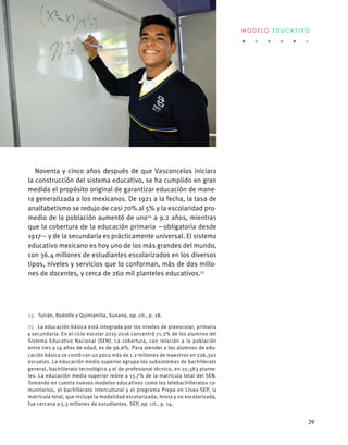 Noventa y cinco años después de que Vasconcelos iniciara
la construcción del sistema educativo, se ha cumplido en gran
medida el propósito original de garantizar educación de mane-
ra generalizada a los mexicanos. De 1921 a la fecha, la tasa de
analfabetismo se redujo de casi 70% al 5% y la escolaridad pro-
medio de la población aumentó de uno14
a 9.2 años, mientras
que la cobertura de la educación primaria —obligatoria desde
1917— y de la secundaria es prácticamente universal. El sistema
educativo mexicano es hoy uno de los más grandes del mundo,
con 36.4 millones de estudiantes escolarizados en los diversos
tipos, niveles y servicios que lo conforman, más de dos millo-
nes de docentes, y cerca de 260 mil planteles educativos.15
14  Tuirán, Rodolfo y Quintanilla, Susana, op. cit., p. 18.
15  La educación básica está integrada por los niveles de preescolar, primaria
y secundaria. En el ciclo escolar 2015-2016 concentró 71.2% de los alumnos del
Sistema Educativo Nacional (SEN). La cobertura, con relación a la población
entre tres y 14 años de edad, es de 96.6%. Para atender a los alumnos de edu-
cación básica se contó con un poco más de 1.2 millones de maestros en 226,300
escuelas. La educación media superior agrupa los subsistemas de bachillerato
general, bachillerato tecnológico y el de profesional técnico, en 20,383 plante-
les. La educación media superior reúne a 13.7% de la matrícula total del SEN.
Tomando en cuenta nuevos modelos educativos como los telebachilleratos co-
munitarios, el bachillerato intercultural y el programa Prepa en Línea-SEP, la
matrícula total, que incluye la modalidad escolarizada, mixta y no escolarizada,
fue cercana a 5.3 millones de estudiantes. SEP, op. cit., p. 14.
M O D E L O E D U C A T I V O
39
 
