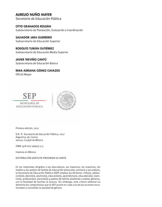 Aurelio Nuño Mayer
Secretario de Educación Pública
Otto Granados Roldán
Subsecretario de Planeación, Evaluación y Coordinación
Salvador Jara Guerrero
Subsecretario de Educación Superior
Rodolfo Tuirán Gutiérrez
Subsecretario de Educación Media Superior
Javier Treviño Cantú
Subsecretario de Educación Básica
Irma Adriana Gómez Cavazos
Oficial Mayor
Primera edición, 2017
D.R. © Secretaría de Educación Pública, 2017
Argentina 28, Centro
06020, Ciudad de México
ISBN: 978-607-96903-3-5
Impreso en México
DISTRIBUCIÓN GRATUITA-PROHIBIDA SU VENTA
En los materiales dirigidos a las educadoras, las maestras, los maestros, las
madres y los padres de familia de educación preescolar, primaria y secundaria,
la Secretaría de Educación Pública (SEP) emplea los términos: niño(s), adoles-
cente(s), jóven(es), alumno(s), educando(s), aprendiz(ces), educadora(s), maes-
tro(s), profesor(es), docente(s) y padres de familia aludiendo a ambos géneros,
con la finalidad de facilitar la lectura. Sin embargo, este criterio editorial no
demerita los compromisos que la SEP asume en cada una de las acciones enca-
minadas a consolidar la equidad de género.
 